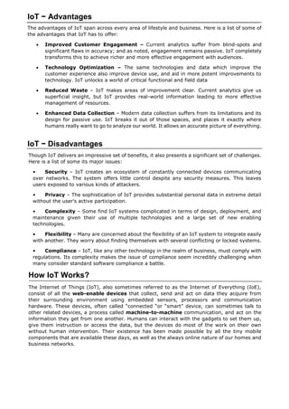 IoT − Advantages
The advantages of IoT span across every area of lifestyle and business. Here is a list of some of
the advantages that IoT has to offer:
 Improved Customer Engagement – Current analytics suffer from blind-spots and
significant flaws in accuracy; and as noted, engagement remains passive. IoT completely
transforms this to achieve richer and more effective engagement with audiences.
 Technology Optimization – The same technologies and data which improve the
customer experience also improve device use, and aid in more potent improvements to
technology. IoT unlocks a world of critical functional and field data
 Reduced Waste – IoT makes areas of improvement clear. Current analytics give us
superficial insight, but IoT provides real-world information leading to more effective
management of resources.
 Enhanced Data Collection – Modern data collection suffers from its limitations and its
design for passive use. IoT breaks it out of those spaces, and places it exactly where
humans really want to go to analyze our world. It allows an accurate picture of everything.
IoT − Disadvantages
Though IoT delivers an impressive set of benefits, it also presents a significant set of challenges.
Here is a list of some its major issues:
• Security – IoT creates an ecosystem of constantly connected devices communicating
over networks. The system offers little control despite any security measures. This leaves
users exposed to various kinds of attackers.
• Privacy – The sophistication of IoT provides substantial personal data in extreme detail
without the user's active participation.
• Complexity – Some find IoT systems complicated in terms of design, deployment, and
maintenance given their use of multiple technologies and a large set of new enabling
technologies.
• Flexibility – Many are concerned about the flexibility of an IoT system to integrate easily
with another. They worry about finding themselves with several conflicting or locked systems.
• Compliance – IoT, like any other technology in the realm of business, must comply with
regulations. Its complexity makes the issue of compliance seem incredibly challenging when
many consider standard software compliance a battle.
How IoT Works?
The Internet of Things (IoT), also sometimes referred to as the Internet of Everything (IoE),
consist of all the web-enable devices that collect, send and act on data they acquire from
their surrounding environment using embedded sensors, processors and communication
hardware. These devices, often called “connected “or “smart” device, can sometimes talk to
other related devices, a process called machine-to-machine communication, and act on the
information they get from one another. Humans can interact with the gadgets to set them up,
give them instruction or access the data, but the devices do most of the work on their own
without human intervention. Their existence has been made possible by all the tiny mobile
components that are available these days, as well as the always online nature of our homes and
business networks.
 