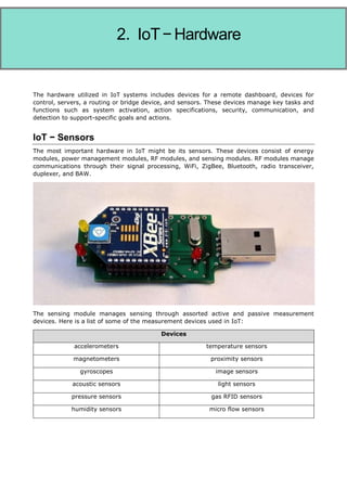 Internet of Things
The hardware utilized in IoT systems includes devices for a remote dashboard, devices for
control, servers, a routing or bridge device, and sensors. These devices manage key tasks and
functions such as system activation, action specifications, security, communication, and
detection to support-specific goals and actions.
IoT − Sensors
The most important hardware in IoT might be its sensors. These devices consist of energy
modules, power management modules, RF modules, and sensing modules. RF modules manage
communications through their signal processing, WiFi, ZigBee, Bluetooth, radio transceiver,
duplexer, and BAW.
The sensing module manages sensing through assorted active and passive measurement
devices. Here is a list of some of the measurement devices used in IoT:
Devices
accelerometers temperature sensors
magnetometers proximity sensors
gyroscopes image sensors
acoustic sensors light sensors
pressure sensors gas RFID sensors
humidity sensors micro flow sensors
2. IoT−Hardware
 