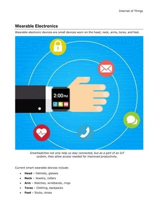 Internet of Things
Wearable Electronics
Wearable electronic devices are small devices worn on the head, neck, arms, torso, and feet.
Smartwatches not only help us stay connected, but as a part of an IoT
system, they allow access needed for improved productivity.
Current smart wearable devices include:
 Head – Helmets, glasses
 Neck – Jewelry, collars
 Arm – Watches, wristbands, rings
 Torso – Clothing, backpacks
 Feet – Socks, shoes
 