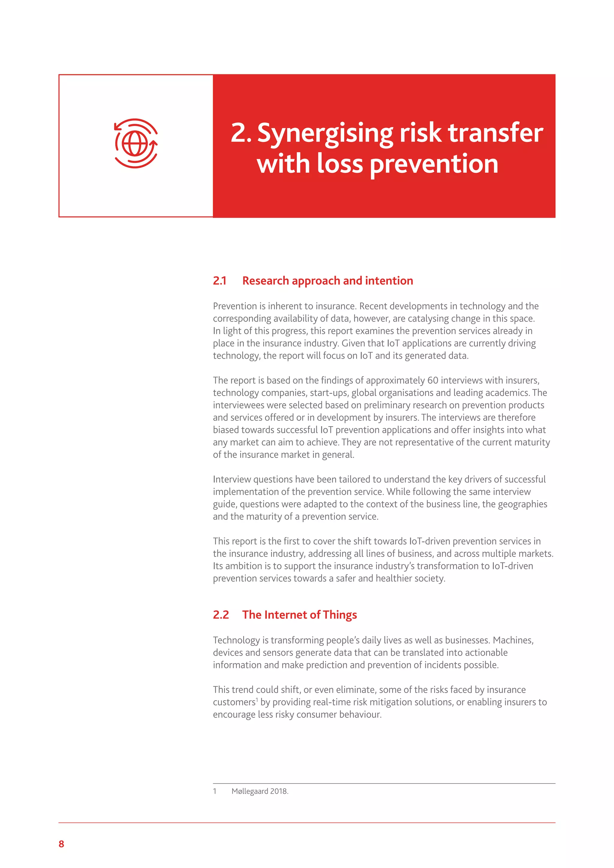 8 www.genevaassociation.org
2.1	 Research approach and intention
Prevention is inherent to insurance. Recent developments in technology and the
corresponding availability of data, however, are catalysing change in this space.
In light of this progress, this report examines the prevention services already in
place in the insurance industry. Given that IoT applications are currently driving
technology, the report will focus on IoT and its generated data.
The report is based on the findings of approximately 60 interviews with insurers,
technology companies, start-ups, global organisations and leading academics. The
interviewees were selected based on preliminary research on prevention products
and services offered or in development by insurers. The interviews are therefore
biased towards successful IoT prevention applications and offer insights into what
any market can aim to achieve. They are not representative of the current maturity
of the insurance market in general.
Interview questions have been tailored to understand the key drivers of successful
implementation of the prevention service. While following the same interview
guide, questions were adapted to the context of the business line, the geographies
and the maturity of a prevention service.
This report is the first to cover the shift towards IoT-driven prevention services in
the insurance industry, addressing all lines of business, and across multiple markets.
Its ambition is to support the insurance industry’s transformation to IoT-driven
prevention services towards a safer and healthier society.
2.2	 The Internet of Things
Technology is transforming people’s daily lives as well as businesses. Machines,
devices and sensors generate data that can be translated into actionable
information and make prediction and prevention of incidents possible.
This trend could shift, or even eliminate, some of the risks faced by insurance
customers1
by providing real-time risk mitigation solutions, or enabling insurers to
encourage less risky consumer behaviour.
1	 Møllegaard 2018.
2.	Synergising risk transfer
	 with loss prevention
 
