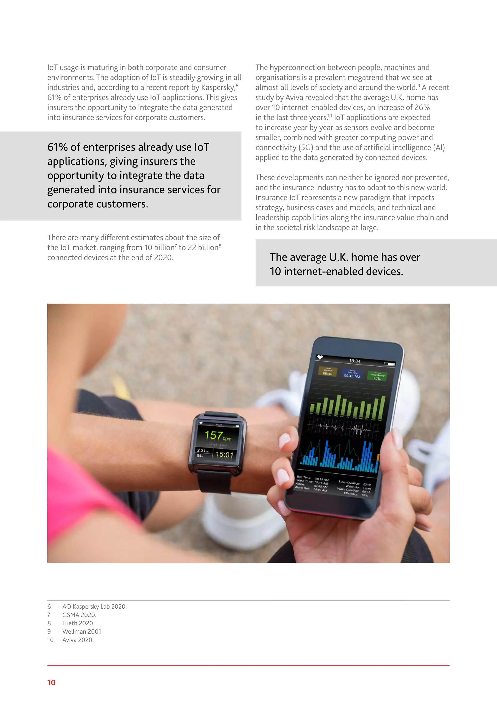 10 www.genevaassociation.org
IoT usage is maturing in both corporate and consumer
environments. The adoption of IoT is steadily growing in all
industries and, according to a recent report by Kaspersky,6
61% of enterprises already use IoT applications. This gives
insurers the opportunity to integrate the data generated
into insurance services for corporate customers.
61% of enterprises already use IoT
applications, giving insurers the
opportunity to integrate the data
generated into insurance services for
corporate customers.
There are many different estimates about the size of
the IoT market, ranging from 10 billion7
to 22 billion8
connected devices at the end of 2020.
6	 AO Kaspersky Lab 2020.
7	 GSMA 2020.
8	 Lueth 2020.
9	 Wellman 2001.
10	 Aviva 2020.
The hyperconnection between people, machines and
organisations is a prevalent megatrend that we see at
almost all levels of society and around the world.9
A recent
study by Aviva revealed that the average U.K. home has
over 10 internet-enabled devices, an increase of 26%
in the last three years.10
IoT applications are expected
to increase year by year as sensors evolve and become
smaller, combined with greater computing power and
connectivity (5G) and the use of artificial intelligence (AI)
applied to the data generated by connected devices.
These developments can neither be ignored nor prevented,
and the insurance industry has to adapt to this new world.
Insurance IoT represents a new paradigm that impacts
strategy, business cases and models, and technical and
leadership capabilities along the insurance value chain and
in the societal risk landscape at large.
The average U.K. home has over
10 internet-enabled devices.
 