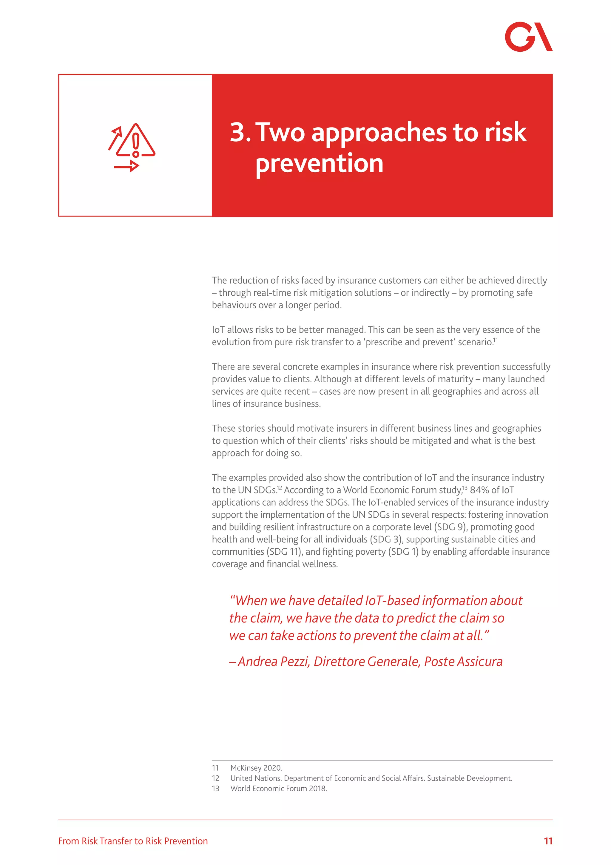 11
From Risk Transfer to Risk Prevention
The reduction of risks faced by insurance customers can either be achieved directly
– through real-time risk mitigation solutions – or indirectly – by promoting safe
behaviours over a longer period.
IoT allows risks to be better managed. This can be seen as the very essence of the
evolution from pure risk transfer to a ‘prescribe and prevent’ scenario.11
There are several concrete examples in insurance where risk prevention successfully
provides value to clients. Although at different levels of maturity – many launched
services are quite recent – cases are now present in all geographies and across all
lines of insurance business.
These stories should motivate insurers in different business lines and geographies
to question which of their clients’ risks should be mitigated and what is the best
approach for doing so.
The examples provided also show the contribution of IoT and the insurance industry
to the UN SDGs.12
According to a World Economic Forum study,13
84% of IoT
applications can address the SDGs.The IoT-enabled services of the insurance industry
support the implementation of the UN SDGs in several respects: fostering innovation
and building resilient infrastructure on a corporate level (SDG 9), promoting good
health and well-being for all individuals (SDG 3), supporting sustainable cities and
communities (SDG 11), and fighting poverty (SDG 1) by enabling affordable insurance
coverage and financial wellness.
“When we have detailed IoT-based information about
the claim, we have the data to predict the claim so
we can take actions to prevent the claim at all.”
– Andrea Pezzi, DirettoreGenerale, Poste Assicura
11	 McKinsey 2020.
12	 United Nations. Department of Economic and Social Affairs. Sustainable Development.
13	 World Economic Forum 2018.
3.	Two approaches to risk 		
	prevention
 