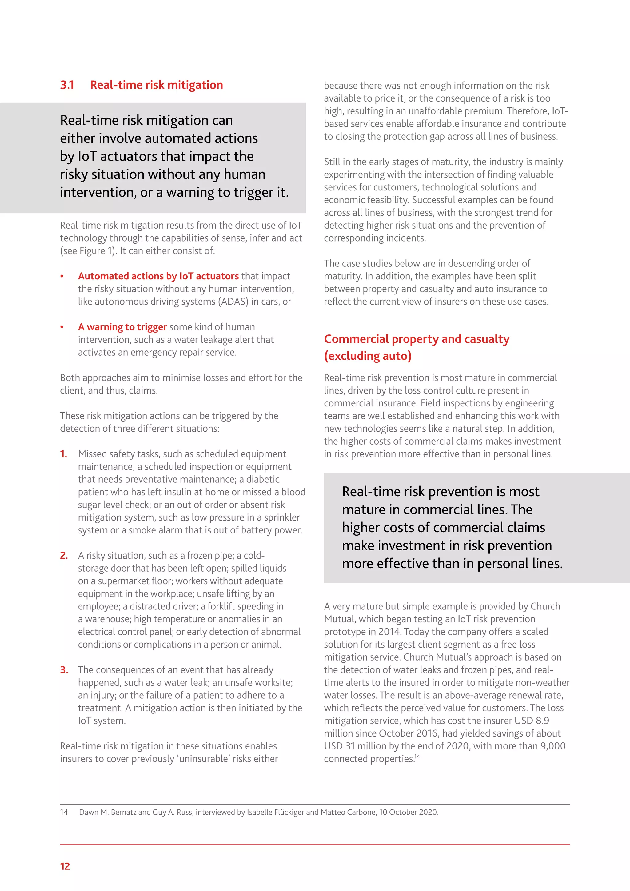 12 www.genevaassociation.org
3.1	 Real-time risk mitigation
Real-time risk mitigation can
either involve automated actions
by IoT actuators that impact the
risky situation without any human
intervention, or a warning to trigger it.
Real-time risk mitigation results from the direct use of IoT
technology through the capabilities of sense, infer and act
(see Figure 1). It can either consist of:
•	 Automated actions by IoT actuators that impact
the risky situation without any human intervention,
like autonomous driving systems (ADAS) in cars, or
•	 A warning to trigger some kind of human
intervention, such as a water leakage alert that
activates an emergency repair service.
Both approaches aim to minimise losses and effort for the
client, and thus, claims.
These risk mitigation actions can be triggered by the
detection of three different situations:
1.	 Missed safety tasks, such as scheduled equipment
maintenance, a scheduled inspection or equipment
that needs preventative maintenance; a diabetic
patient who has left insulin at home or missed a blood
sugar level check; or an out of order or absent risk
mitigation system, such as low pressure in a sprinkler
system or a smoke alarm that is out of battery power.
2.	 A risky situation, such as a frozen pipe; a cold-
storage door that has been left open; spilled liquids
on a supermarket floor; workers without adequate
equipment in the workplace; unsafe lifting by an
employee; a distracted driver; a forklift speeding in
a warehouse; high temperature or anomalies in an
electrical control panel; or early detection of abnormal
conditions or complications in a person or animal.
3.	 The consequences of an event that has already
happened, such as a water leak; an unsafe worksite;
an injury; or the failure of a patient to adhere to a
treatment. A mitigation action is then initiated by the
IoT system.
Real-time risk mitigation in these situations enables
insurers to cover previously ‘uninsurable’ risks either
14	 Dawn M. Bernatz and Guy A. Russ, interviewed by Isabelle Flückiger and Matteo Carbone, 10 October 2020.
because there was not enough information on the risk
available to price it, or the consequence of a risk is too
high, resulting in an unaffordable premium. Therefore, IoT-
based services enable affordable insurance and contribute
to closing the protection gap across all lines of business.
Still in the early stages of maturity, the industry is mainly
experimenting with the intersection of finding valuable
services for customers, technological solutions and
economic feasibility. Successful examples can be found
across all lines of business, with the strongest trend for
detecting higher risk situations and the prevention of
corresponding incidents.
The case studies below are in descending order of
maturity. In addition, the examples have been split
between property and casualty and auto insurance to
reflect the current view of insurers on these use cases.
Commercial property and casualty
(excluding auto)
Real-time risk prevention is most mature in commercial
lines, driven by the loss control culture present in
commercial insurance. Field inspections by engineering
teams are well established and enhancing this work with
new technologies seems like a natural step. In addition,
the higher costs of commercial claims makes investment
in risk prevention more effective than in personal lines.
Real-time risk prevention is most
mature in commercial lines. The
higher costs of commercial claims
make investment in risk prevention
more effective than in personal lines.
A very mature but simple example is provided by Church
Mutual, which began testing an IoT risk prevention
prototype in 2014. Today the company offers a scaled
solution for its largest client segment as a free loss
mitigation service. Church Mutual’s approach is based on
the detection of water leaks and frozen pipes, and real-
time alerts to the insured in order to mitigate non-weather
water losses. The result is an above-average renewal rate,
which reflects the perceived value for customers. The loss
mitigation service, which has cost the insurer USD 8.9
million since October 2016, had yielded savings of about
USD 31 million by the end of 2020, with more than 9,000
connected properties.14
 