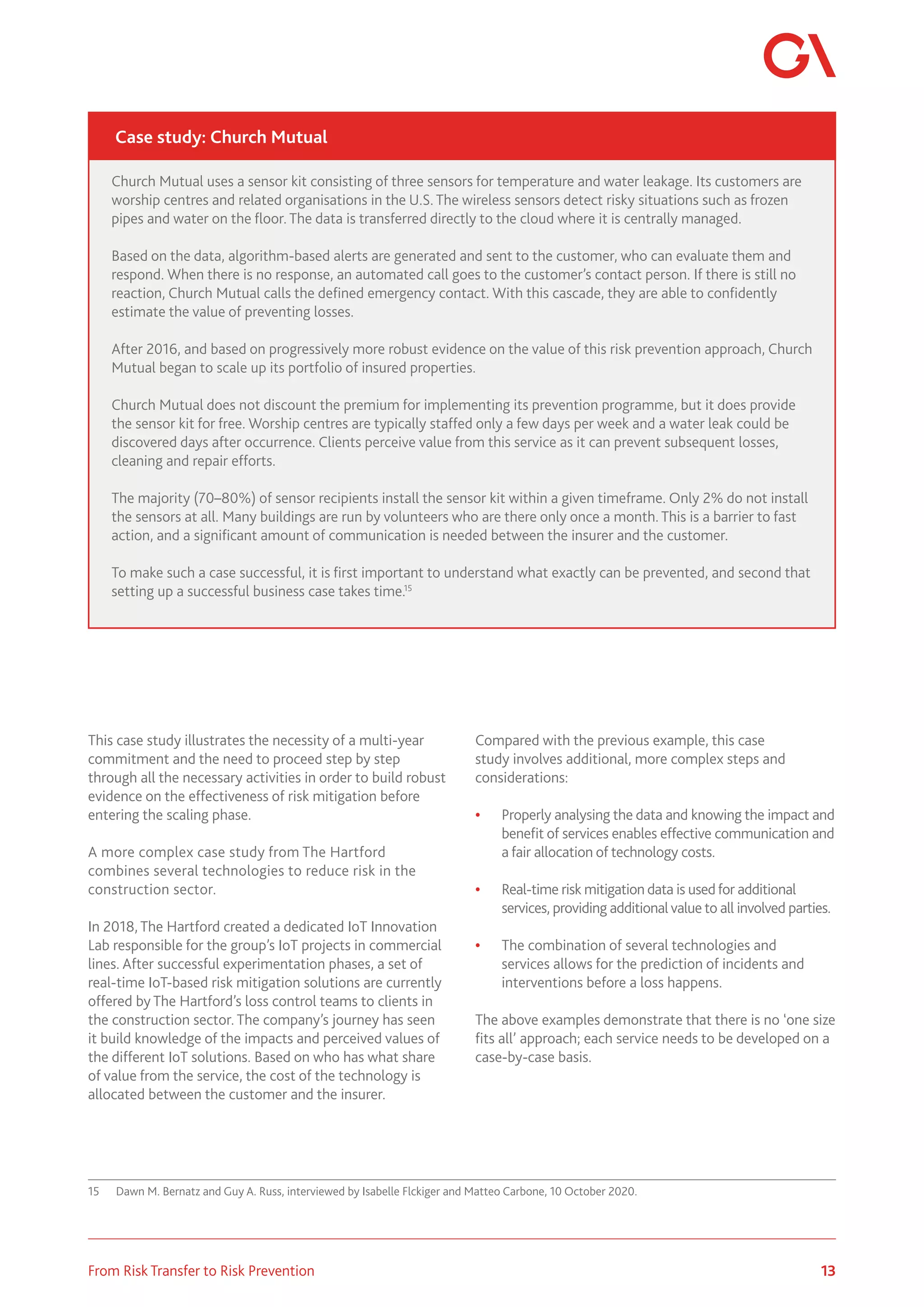 13
From Risk Transfer to Risk Prevention
This case study illustrates the necessity of a multi-year
commitment and the need to proceed step by step
through all the necessary activities in order to build robust
evidence on the effectiveness of risk mitigation before
entering the scaling phase.
A more complex case study from The Hartford
combines several technologies to reduce risk in the
construction sector.
In 2018, The Hartford created a dedicated IoT Innovation
Lab responsible for the group’s IoT projects in commercial
lines. After successful experimentation phases, a set of
real-time IoT-based risk mitigation solutions are currently
offered by The Hartford’s loss control teams to clients in
the construction sector. The company’s journey has seen
it build knowledge of the impacts and perceived values of
the different IoT solutions. Based on who has what share
of value from the service, the cost of the technology is
allocated between the customer and the insurer.
15	 Dawn M. Bernatz and Guy A. Russ, interviewed by Isabelle Flckiger and Matteo Carbone, 10 October 2020.
Compared with the previous example, this case
study involves additional, more complex steps and
considerations:
•	 Properly analysing the data and knowing the impact and
benefit of services enables effective communication and
a fair allocation of technology costs.
•	 Real-time risk mitigation data is usedfor additional
services, providing additional value to all involved parties.
•	 The combination of several technologies and
services allows for the prediction of incidents and
interventions before a loss happens.
The above examples demonstrate that there is no ‘one size
fits all’ approach; each service needs to be developed on a
case-by-case basis.
Church Mutual uses a sensor kit consisting of three sensors for temperature and water leakage. Its customers are
worship centres and related organisations in the U.S. The wireless sensors detect risky situations such as frozen
pipes and water on the floor. The data is transferred directly to the cloud where it is centrally managed.
Based on the data, algorithm-based alerts are generated and sent to the customer, who can evaluate them and
respond. When there is no response, an automated call goes to the customer’s contact person. If there is still no
reaction, Church Mutual calls the defined emergency contact. With this cascade, they are able to confidently
estimate the value of preventing losses.
After 2016, and based on progressively more robust evidence on the value of this risk prevention approach, Church
Mutual began to scale up its portfolio of insured properties.
Church Mutual does not discount the premium for implementing its prevention programme, but it does provide
the sensor kit for free. Worship centres are typically staffed only a few days per week and a water leak could be
discovered days after occurrence. Clients perceive value from this service as it can prevent subsequent losses,
cleaning and repair efforts.
The majority (70–80%) of sensor recipients install the sensor kit within a given timeframe. Only 2% do not install
the sensors at all. Many buildings are run by volunteers who are there only once a month. This is a barrier to fast
action, and a significant amount of communication is needed between the insurer and the customer.
To make such a case successful, it is first important to understand what exactly can be prevented, and second that
setting up a successful business case takes time.15
Case study: Church Mutual
 