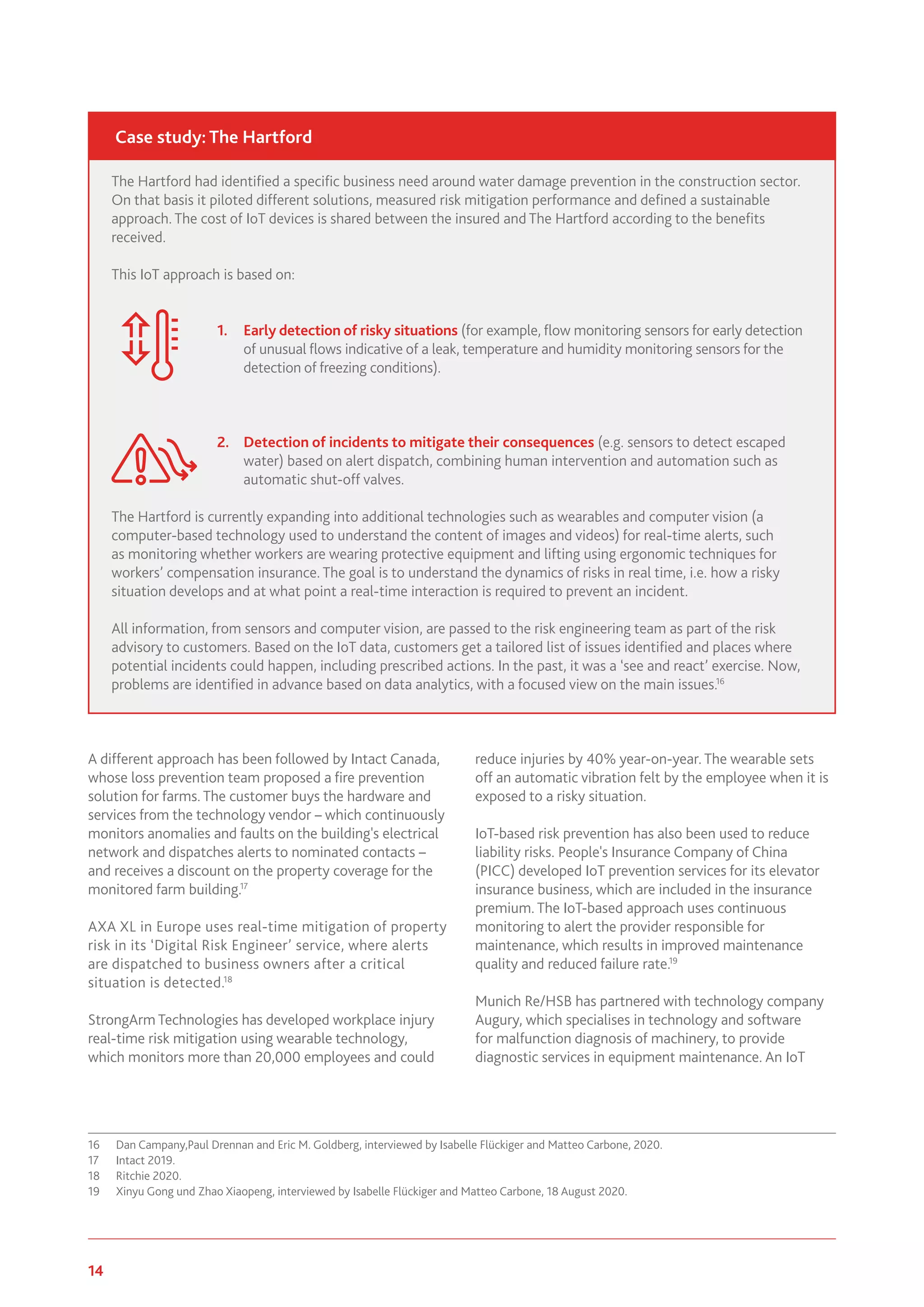 14 www.genevaassociation.org
A different approach has been followed by Intact Canada,
whose loss prevention team proposed a fire prevention
solution for farms. The customer buys the hardware and
services from the technology vendor – which continuously
monitors anomalies and faults on the building's electrical
network and dispatches alerts to nominated contacts –
and receives a discount on the property coverage for the
monitored farm building.17
AXA XL in Europe uses real-time mitigation of property
risk in its ‘Digital Risk Engineer’ service, where alerts
are dispatched to business owners after a critical
situation is detected.18
StrongArm Technologies has developed workplace injury
real-time risk mitigation using wearable technology,
which monitors more than 20,000 employees and could
16	 Dan Campany,Paul Drennan and Eric M. Goldberg, interviewed by Isabelle Flückiger and Matteo Carbone, 2020.
17	 Intact 2019.
18	 Ritchie 2020.
19	 Xinyu Gong und Zhao Xiaopeng, interviewed by Isabelle Flückiger and Matteo Carbone, 18 August 2020.
reduce injuries by 40% year-on-year. The wearable sets
off an automatic vibration felt by the employee when it is
exposed to a risky situation.
IoT-based risk prevention has also been used to reduce
liability risks. People's Insurance Company of China
(PICC) developed IoT prevention services for its elevator
insurance business, which are included in the insurance
premium. The IoT-based approach uses continuous
monitoring to alert the provider responsible for
maintenance, which results in improved maintenance
quality and reduced failure rate.19
Munich Re/HSB has partnered with technology company
Augury, which specialises in technology and software
for malfunction diagnosis of machinery, to provide
diagnostic services in equipment maintenance. An IoT
The Hartford had identified a specific business need around water damage prevention in the construction sector.
On that basis it piloted different solutions, measured risk mitigation performance and defined a sustainable
approach. The cost of IoT devices is shared between the insured and The Hartford according to the benefits
received.
This IoT approach is based on:
1.	 Early detection of risky situations (for example, flow monitoring sensors for early detection
of unusual flows indicative of a leak, temperature and humidity monitoring sensors for the
detection of freezing conditions).
2.	 Detection of incidents to mitigate their consequences (e.g. sensors to detect escaped
water) based on alert dispatch, combining human intervention and automation such as
automatic shut-off valves.
The Hartford is currently expanding into additional technologies such as wearables and computer vision (a
computer-based technology used to understand the content of images and videos) for real-time alerts, such
as monitoring whether workers are wearing protective equipment and lifting using ergonomic techniques for
workers’ compensation insurance. The goal is to understand the dynamics of risks in real time, i.e. how a risky
situation develops and at what point a real-time interaction is required to prevent an incident.
All information, from sensors and computer vision, are passed to the risk engineering team as part of the risk
advisory to customers. Based on the IoT data, customers get a tailored list of issues identified and places where
potential incidents could happen, including prescribed actions. In the past, it was a ‘see and react’ exercise. Now,
problems are identified in advance based on data analytics, with a focused view on the main issues.16
Case study: The Hartford
 