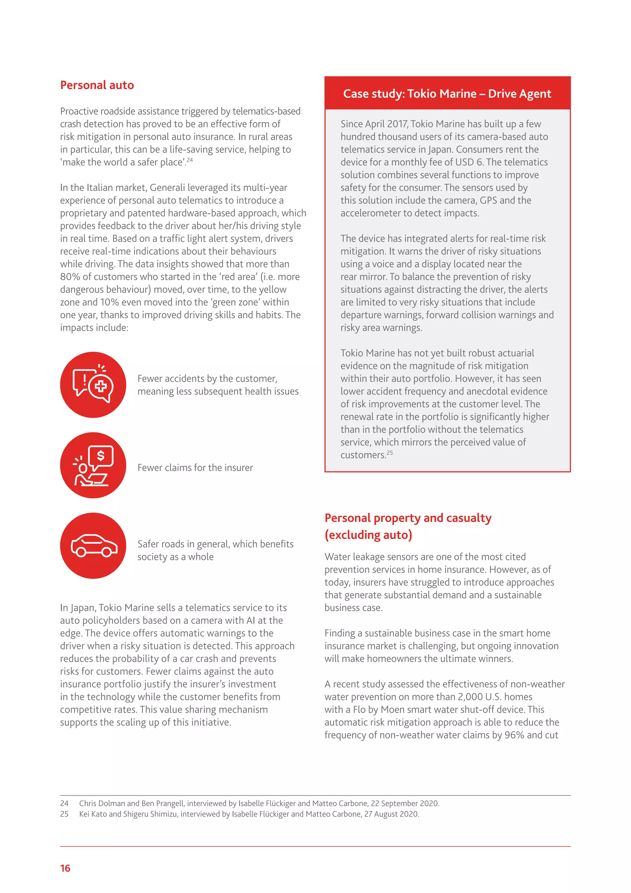 16 www.genevaassociation.org
Personal auto
Proactive roadside assistance triggered by telematics-based
crash detection has proved to be an effective form of
risk mitigation in personal auto insurance. In rural areas
in particular, this can be a life-saving service, helping to
‘make the world a safer place’.24
In the Italian market, Generali leveraged its multi-year
experience of personal auto telematics to introduce a
proprietary and patented hardware-based approach, which
provides feedback to the driver about her/his driving style
in real time. Based on a traffic light alert system, drivers
receive real-time indications about their behaviours
while driving. The data insights showed that more than
80% of customers who started in the ‘red area’ (i.e. more
dangerous behaviour) moved, over time, to the yellow
zone and 10% even moved into the ‘green zone’ within
one year, thanks to improved driving skills and habits. The
impacts include:
In Japan, Tokio Marine sells a telematics service to its
auto policyholders based on a camera with AI at the
edge. The device offers automatic warnings to the
driver when a risky situation is detected. This approach
reduces the probability of a car crash and prevents
risks for customers. Fewer claims against the auto
insurance portfolio justify the insurer’s investment
in the technology while the customer benefits from
competitive rates. This value sharing mechanism
supports the scaling up of this initiative.
24	 Chris Dolman and Ben Prangell, interviewed by Isabelle Flückiger and Matteo Carbone, 22 September 2020.
25	 Kei Kato and Shigeru Shimizu, interviewed by Isabelle Flückiger and Matteo Carbone, 27 August 2020.
Personal property and casualty
(excluding auto)
Water leakage sensors are one of the most cited
prevention services in home insurance. However, as of
today, insurers have struggled to introduce approaches
that generate substantial demand and a sustainable
business case.
Finding a sustainable business case in the smart home
insurance market is challenging, but ongoing innovation
will make homeowners the ultimate winners.
A recent study assessed the effectiveness of non-weather
water prevention on more than 2,000 U.S. homes
with a Flo by Moen smart water shut-off device. This
automatic risk mitigation approach is able to reduce the
frequency of non-weather water claims by 96% and cut
Fewer accidents by the customer,
meaning less subsequent health issues
Fewer claims for the insurer
Safer roads in general, which benefits
society as a whole
Since April 2017, Tokio Marine has built up a few
hundred thousand users of its camera-based auto
telematics service in Japan. Consumers rent the
device for a monthly fee of USD 6. The telematics
solution combines several functions to improve
safety for the consumer. The sensors used by
this solution include the camera, GPS and the
accelerometer to detect impacts.
The device has integrated alerts for real-time risk
mitigation. It warns the driver of risky situations
using a voice and a display located near the
rear mirror. To balance the prevention of risky
situations against distracting the driver, the alerts
are limited to very risky situations that include
departure warnings, forward collision warnings and
risky area warnings.
Tokio Marine has not yet built robust actuarial
evidence on the magnitude of risk mitigation
within their auto portfolio. However, it has seen
lower accident frequency and anecdotal evidence
of risk improvements at the customer level. The
renewal rate in the portfolio is significantly higher
than in the portfolio without the telematics
service, which mirrors the perceived value of
customers.25
Case study: Tokio Marine – Drive Agent
 