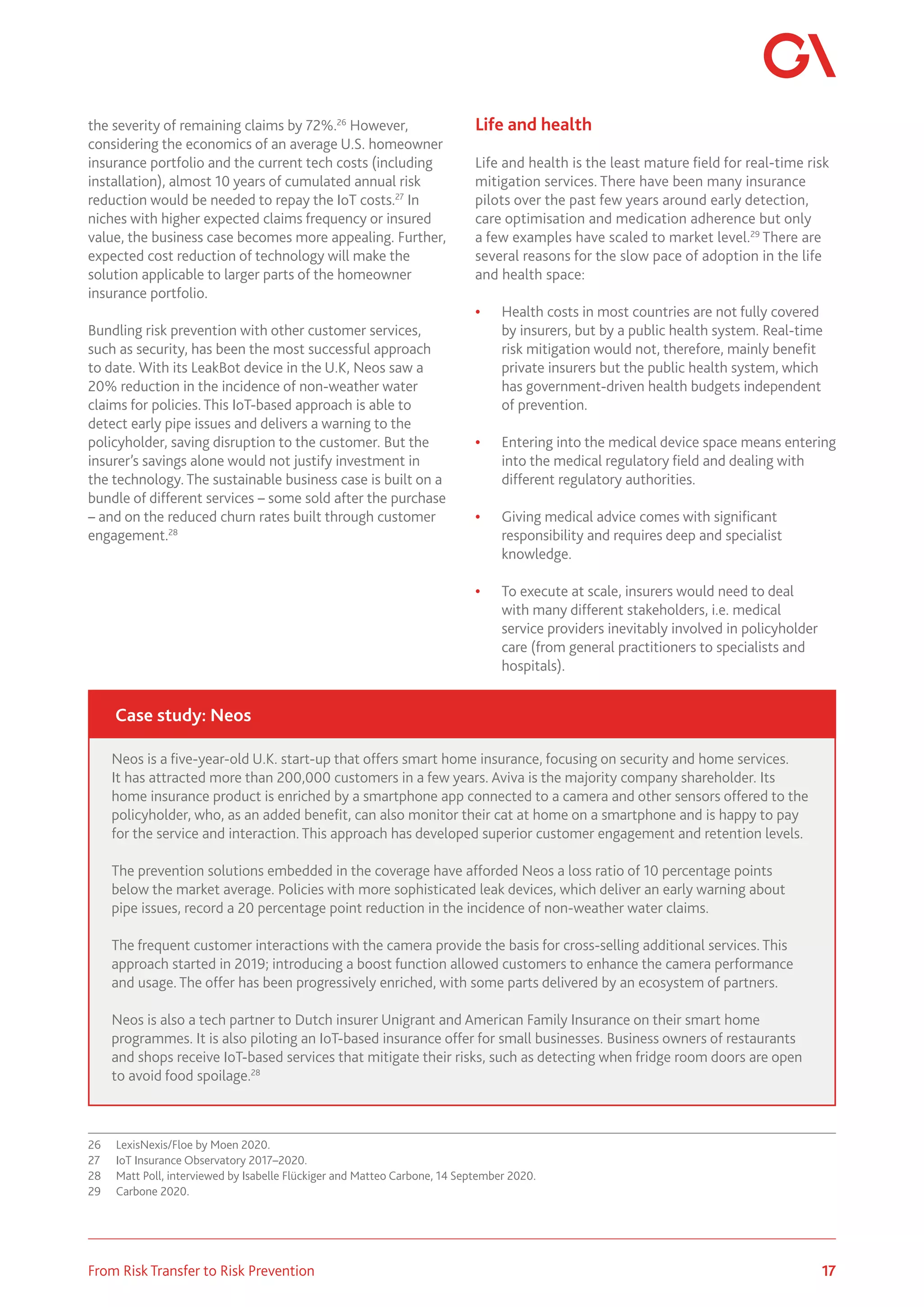 17
From Risk Transfer to Risk Prevention
the severity of remaining claims by 72%.26
However,
considering the economics of an average U.S. homeowner
insurance portfolio and the current tech costs (including
installation), almost 10 years of cumulated annual risk
reduction would be needed to repay the IoT costs.27
In
niches with higher expected claims frequency or insured
value, the business case becomes more appealing. Further,
expected cost reduction of technology will make the
solution applicable to larger parts of the homeowner
insurance portfolio.
Bundling risk prevention with other customer services,
such as security, has been the most successful approach
to date. With its LeakBot device in the U.K, Neos saw a
20% reduction in the incidence of non-weather water
claims for policies. This IoT-based approach is able to
detect early pipe issues and delivers a warning to the
policyholder, saving disruption to the customer. But the
insurer’s savings alone would not justify investment in
the technology. The sustainable business case is built on a
bundle of different services – some sold after the purchase
– and on the reduced churn rates built through customer
engagement.28
26	 LexisNexis/Floe by Moen 2020.
27	 IoT Insurance Observatory 2017–2020.
28	 Matt Poll, interviewed by Isabelle Flückiger and Matteo Carbone, 14 September 2020.
29	 Carbone 2020.
Life and health
Life and health is the least mature field for real-time risk
mitigation services. There have been many insurance
pilots over the past few years around early detection,
care optimisation and medication adherence but only
a few examples have scaled to market level.29
There are
several reasons for the slow pace of adoption in the life
and health space:
•	 Health costs in most countries are not fully covered
by insurers, but by a public health system. Real-time
risk mitigation would not, therefore, mainly benefit
private insurers but the public health system, which
has government-driven health budgets independent
of prevention.
•	 Entering into the medical device space means entering
into the medical regulatory field and dealing with
different regulatory authorities.
•	 Giving medical advice comes with significant
responsibility and requires deep and specialist
knowledge.
•	 To execute at scale, insurers would need to deal
with many different stakeholders, i.e. medical
service providers inevitably involved in policyholder
care (from general practitioners to specialists and
hospitals).
Neos is a five-year-old U.K. start-up that offers smart home insurance, focusing on security and home services.
It has attracted more than 200,000 customers in a few years. Aviva is the majority company shareholder. Its
home insurance product is enriched by a smartphone app connected to a camera and other sensors offered to the
policyholder, who, as an added benefit, can also monitor their cat at home on a smartphone and is happy to pay
for the service and interaction. This approach has developed superior customer engagement and retention levels.
The prevention solutions embedded in the coverage have afforded Neos a loss ratio of 10 percentage points
below the market average. Policies with more sophisticated leak devices, which deliver an early warning about
pipe issues, record a 20 percentage point reduction in the incidence of non-weather water claims.
The frequent customer interactions with the camera provide the basis for cross-selling additional services. This
approach started in 2019; introducing a boost function allowed customers to enhance the camera performance
and usage. The offer has been progressively enriched, with some parts delivered by an ecosystem of partners.
Neos is also a tech partner to Dutch insurer Unigrant and American Family Insurance on their smart home
programmes. It is also piloting an IoT-based insurance offer for small businesses. Business owners of restaurants
and shops receive IoT-based services that mitigate their risks, such as detecting when fridge room doors are open
to avoid food spoilage.28
Case study: Neos
 
