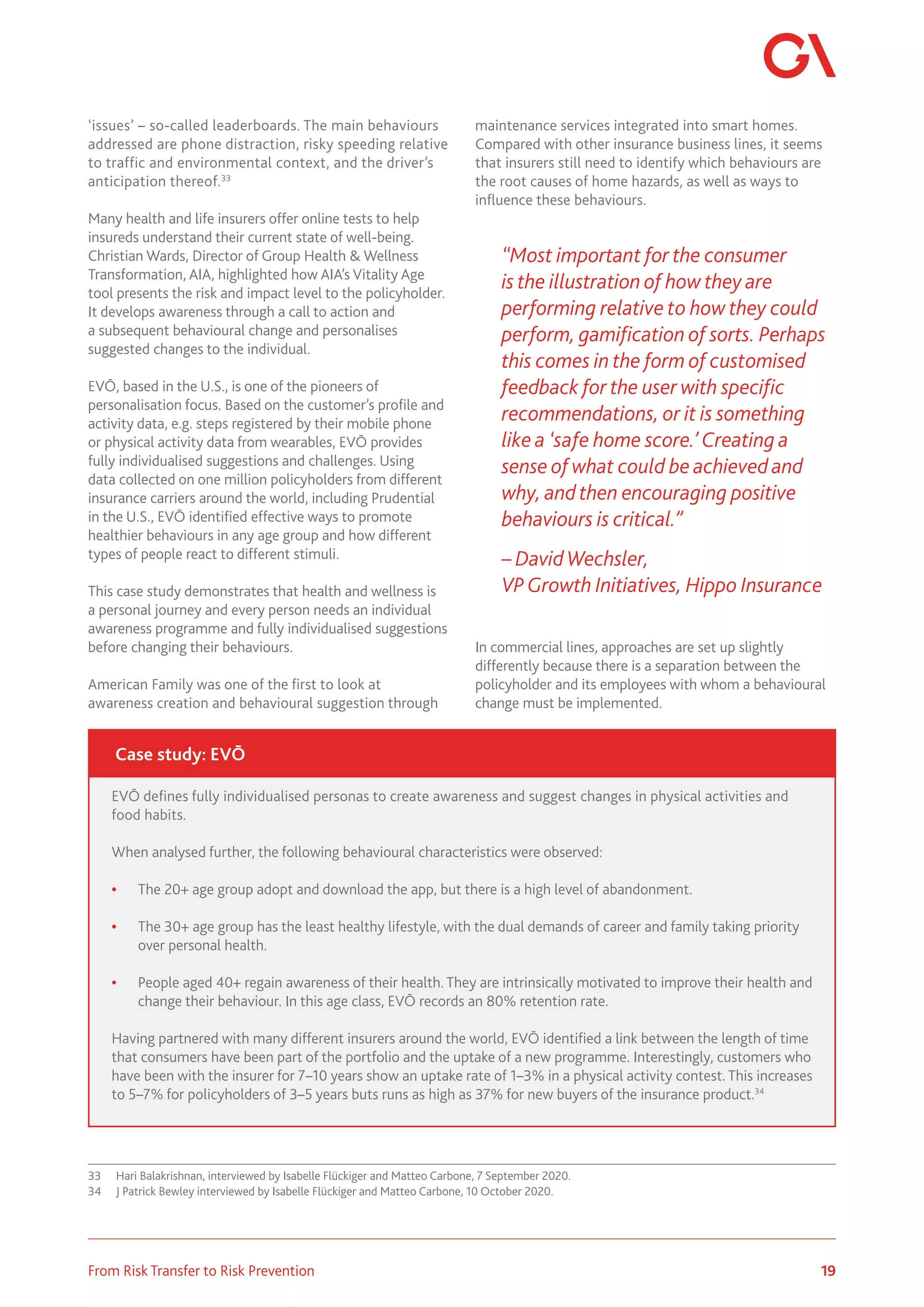 19
From Risk Transfer to Risk Prevention
‘issues’ – so-called leaderboards. The main behaviours
addressed are phone distraction, risky speeding relative
to traffic and environmental context, and the driver’s
anticipation thereof.33
Many health and life insurers offer online tests to help
insureds understand their current state of well-being.
Christian Wards, Director of Group Health & Wellness
Transformation, AIA, highlighted how AIA’s Vitality Age
tool presents the risk and impact level to the policyholder.
It develops awareness through a call to action and
a subsequent behavioural change and personalises
suggested changes to the individual.
EVŌ, based in the U.S., is one of the pioneers of
personalisation focus. Based on the customer’s profile and
activity data, e.g. steps registered by their mobile phone
or physical activity data from wearables, EVŌ provides
fully individualised suggestions and challenges. Using
data collected on one million policyholders from different
insurance carriers around the world, including Prudential
in the U.S., EVŌ identified effective ways to promote
healthier behaviours in any age group and how different
types of people react to different stimuli.
This case study demonstrates that health and wellness is
a personal journey and every person needs an individual
awareness programme and fully individualised suggestions
before changing their behaviours.
American Family was one of the first to look at
awareness creation and behavioural suggestion through
33	 Hari Balakrishnan, interviewed by Isabelle Flückiger and Matteo Carbone, 7 September 2020.
34	 J Patrick Bewley interviewed by Isabelle Flückiger and Matteo Carbone, 10 October 2020.
maintenance services integrated into smart homes.
Compared with other insurance business lines, it seems
that insurers still need to identify which behaviours are
the root causes of home hazards, as well as ways to
influence these behaviours.
“Most important for the consumer
is the illustration of how they are
performing relative to how they could
perform, gamification of sorts. Perhaps
this comes in the form of customised
feedback for the user with specific
recommendations, or it is something
like a ‘safe home score.’ Creating a
sense of what could be achieved and
why, and then encouraging positive
behaviours is critical.”
– David Wechsler,
VPGrowth Initiatives, Hippo Insurance
In commercial lines, approaches are set up slightly
differently because there is a separation between the
policyholder and its employees with whom a behavioural
change must be implemented.
EVŌ defines fully individualised personas to create awareness and suggest changes in physical activities and
food habits.
When analysed further, the following behavioural characteristics were observed:
•	 The 20+ age group adopt and download the app, but there is a high level of abandonment.
•	 The 30+ age group has the least healthy lifestyle, with the dual demands of career and family taking priority
over personal health.
•	 People aged 40+ regain awareness of their health. They are intrinsically motivated to improve their health and
change their behaviour. In this age class, EVŌ records an 80% retention rate.
Having partnered with many different insurers around the world, EVŌ identified a link between the length of time
that consumers have been part of the portfolio and the uptake of a new programme. Interestingly, customers who
have been with the insurer for 7–10 years show an uptake rate of 1–3% in a physical activity contest. This increases
to 5–7% for policyholders of 3–5 years buts runs as high as 37% for new buyers of the insurance product.34
Case study: EVŌ
 