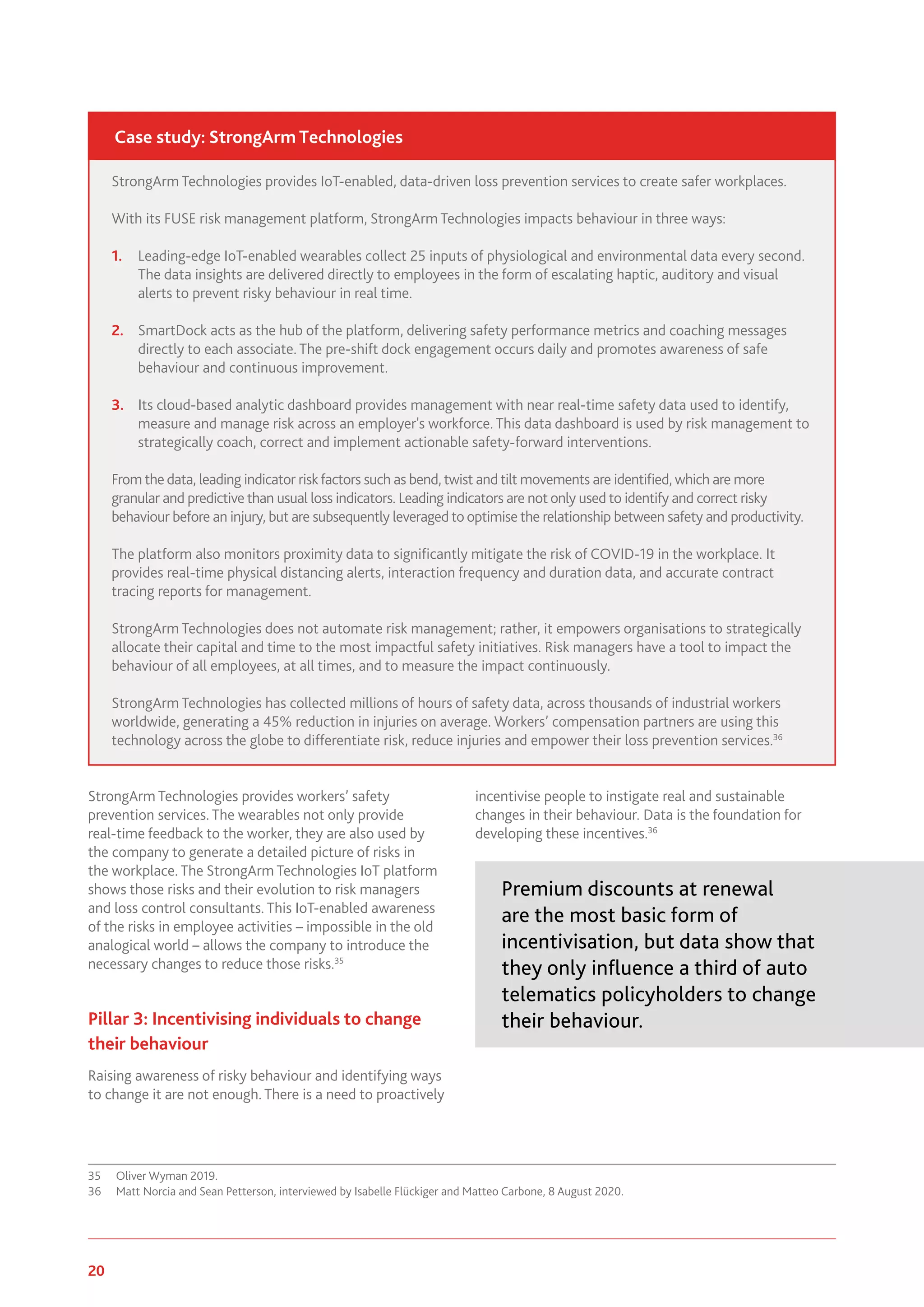 20 www.genevaassociation.org
StrongArm Technologies provides workers’ safety
prevention services. The wearables not only provide
real-time feedback to the worker, they are also used by
the company to generate a detailed picture of risks in
the workplace. The StrongArm Technologies IoT platform
shows those risks and their evolution to risk managers
and loss control consultants. This IoT-enabled awareness
of the risks in employee activities – impossible in the old
analogical world – allows the company to introduce the
necessary changes to reduce those risks.35
Pillar 3: Incentivising individuals to change
their behaviour
Raising awareness of risky behaviour and identifying ways
to change it are not enough. There is a need to proactively
35	 Oliver Wyman 2019.
36	 Matt Norcia and Sean Petterson, interviewed by Isabelle Flückiger and Matteo Carbone, 8 August 2020.
incentivise people to instigate real and sustainable
changes in their behaviour. Data is the foundation for
developing these incentives.36
Premium discounts at renewal
are the most basic form of
incentivisation, but data show that
they only influence a third of auto
telematics policyholders to change
their behaviour.
StrongArm Technologies provides IoT-enabled, data-driven loss prevention services to create safer workplaces.
With its FUSE risk management platform, StrongArm Technologies impacts behaviour in three ways:
1.	 Leading-edge IoT-enabled wearables collect 25 inputs of physiological and environmental data every second.
The data insights are delivered directly to employees in the form of escalating haptic, auditory and visual
alerts to prevent risky behaviour in real time.
2.	 SmartDock acts as the hub of the platform, delivering safety performance metrics and coaching messages
directly to each associate. The pre-shift dock engagement occurs daily and promotes awareness of safe
behaviour and continuous improvement.
3.	 Its cloud-based analytic dashboard provides management with near real-time safety data used to identify,
measure and manage risk across an employer's workforce. This data dashboard is used by risk management to
strategically coach, correct and implement actionable safety-forward interventions.
From the data, leading indicator riskfactors such as bend, twist and tilt movements are identified, which are more
granular and predictive than usual loss indicators. Leading indicators are not only used to identify and correct risky
behaviour before an injury, but are subsequently leveraged to optimise the relationship between safety and productivity.
The platform also monitors proximity data to significantly mitigate the risk of COVID-19 in the workplace. It
provides real-time physical distancing alerts, interaction frequency and duration data, and accurate contract
tracing reports for management.
StrongArm Technologies does not automate risk management; rather, it empowers organisations to strategically
allocate their capital and time to the most impactful safety initiatives. Risk managers have a tool to impact the
behaviour of all employees, at all times, and to measure the impact continuously.
StrongArm Technologies has collected millions of hours of safety data, across thousands of industrial workers
worldwide, generating a 45% reduction in injuries on average. Workers’ compensation partners are using this
technology across the globe to differentiate risk, reduce injuries and empower their loss prevention services.36
Case study: StrongArm Technologies
 