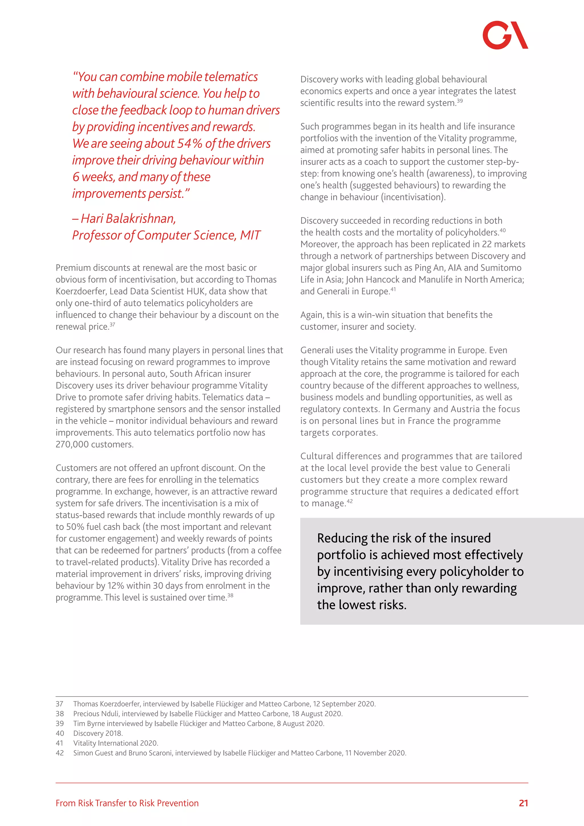 21
From Risk Transfer to Risk Prevention
“You can combine mobiletelematics
with behavioural science.You helpto
closethe feedback loopto humandrivers
by providing incentivesand rewards.
Weare seeingabout 54%ofthedrivers
improvetheirdriving behaviourwithin
6weeks,and manyofthese
improvements persist.”
– Hari Balakrishnan,
Professor ofComputer Science, MIT
Premium discounts at renewal are the most basic or
obvious form of incentivisation, but according to Thomas
Koerzdoerfer, Lead Data Scientist HUK, data show that
only one-third of auto telematics policyholders are
influenced to change their behaviour by a discount on the
renewal price.37
Our research has found many players in personal lines that
are instead focusing on reward programmes to improve
behaviours. In personal auto, South African insurer
Discovery uses its driver behaviour programme Vitality
Drive to promote safer driving habits. Telematics data –
registered by smartphone sensors and the sensor installed
in the vehicle – monitor individual behaviours and reward
improvements. This auto telematics portfolio now has
270,000 customers.
Customers are not offered an upfront discount. On the
contrary, there are fees for enrolling in the telematics
programme. In exchange, however, is an attractive reward
system for safe drivers. The incentivisation is a mix of
status-based rewards that include monthly rewards of up
to 50% fuel cash back (the most important and relevant
for customer engagement) and weekly rewards of points
that can be redeemed for partners’ products (from a coffee
to travel-related products). Vitality Drive has recorded a
material improvement in drivers’ risks, improving driving
behaviour by 12% within 30 days from enrolment in the
programme. This level is sustained over time.38
37	 Thomas Koerzdoerfer, interviewed by Isabelle Flückiger and Matteo Carbone, 12 September 2020.
38	 Precious Nduli, interviewed by Isabelle Flückiger and Matteo Carbone, 18 August 2020.
39	 Tim Byrne interviewed by Isabelle Flückiger and Matteo Carbone, 8 August 2020.
40	 Discovery 2018.
41	 Vitality International 2020.
42	 Simon Guest and Bruno Scaroni, interviewed by Isabelle Flückiger and Matteo Carbone, 11 November 2020.
Discovery works with leading global behavioural
economics experts and once a year integrates the latest
scientific results into the reward system.39
Such programmes began in its health and life insurance
portfolios with the invention of the Vitality programme,
aimed at promoting safer habits in personal lines. The
insurer acts as a coach to support the customer step-by-
step: from knowing one’s health (awareness), to improving
one’s health (suggested behaviours) to rewarding the
change in behaviour (incentivisation).
Discovery succeeded in recording reductions in both
the health costs and the mortality of policyholders.40
Moreover, the approach has been replicated in 22 markets
through a network of partnerships between Discovery and
major global insurers such as Ping An, AIA and Sumitomo
Life in Asia; John Hancock and Manulife in North America;
and Generali in Europe.41
Again, this is a win-win situation that benefits the
customer, insurer and society.
Generali uses the Vitality programme in Europe. Even
though Vitality retains the same motivation and reward
approach at the core, the programme is tailored for each
country because of the different approaches to wellness,
business models and bundling opportunities, as well as
regulatory contexts. In Germany and Austria the focus
is on personal lines but in France the programme
targets corporates.
Cultural differences and programmes that are tailored
at the local level provide the best value to Generali
customers but they create a more complex reward
programme structure that requires a dedicated effort
to manage.42
Reducing the risk of the insured
portfolio is achieved most effectively
by incentivising every policyholder to
improve, rather than only rewarding
the lowest risks.
 