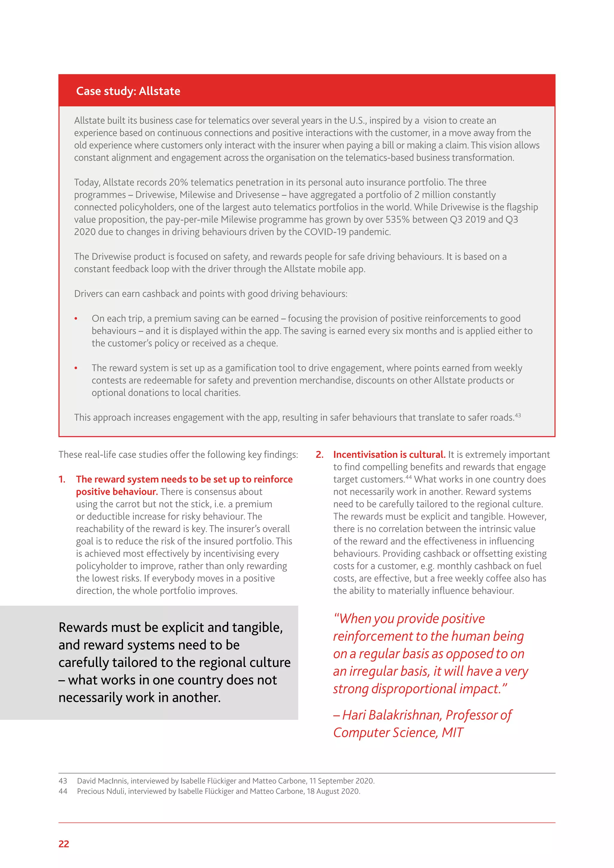 22 www.genevaassociation.org
These real-life case studies offer the following key findings:
1.	 The reward system needs to be set up to reinforce
positive behaviour. There is consensus about
using the carrot but not the stick, i.e. a premium
or deductible increase for risky behaviour. The
reachability of the reward is key. The insurer’s overall
goal is to reduce the risk of the insured portfolio. This
is achieved most effectively by incentivising every
policyholder to improve, rather than only rewarding
the lowest risks. If everybody moves in a positive
direction, the whole portfolio improves.
Rewards must be explicit and tangible,
and reward systems need to be
carefully tailored to the regional culture
– what works in one country does not
necessarily work in another.
43	 David MacInnis, interviewed by Isabelle Flückiger and Matteo Carbone, 11 September 2020.
44	 Precious Nduli, interviewed by Isabelle Flückiger and Matteo Carbone, 18 August 2020.
2.	 Incentivisation is cultural. It is extremely important
to find compelling benefits and rewards that engage
target customers.44
What works in one country does
not necessarily work in another. Reward systems
need to be carefully tailored to the regional culture.
The rewards must be explicit and tangible. However,
there is no correlation between the intrinsic value
of the reward and the effectiveness in influencing
behaviours. Providing cashback or offsetting existing
costs for a customer, e.g. monthly cashback on fuel
costs, are effective, but a free weekly coffee also has
the ability to materially influence behaviour.
“When you provide positive
reinforcement to the human being
on a regular basis as opposed to on
an irregular basis, it will have a very
strong disproportional impact.”
– Hari Balakrishnan, Professor of
Computer Science, MIT
Allstate built its business case for telematics over several years in the U.S., inspired by a vision to create an
experience based on continuous connections and positive interactions with the customer, in a move away from the
old experience where customers only interact with the insurer when paying a bill or making a claim.This vision allows
constant alignment and engagement across the organisation on the telematics-based business transformation.
Today, Allstate records 20% telematics penetration in its personal auto insurance portfolio. The three
programmes – Drivewise, Milewise and Drivesense – have aggregated a portfolio of 2 million constantly
connected policyholders, one of the largest auto telematics portfolios in the world. While Drivewise is the flagship
value proposition, the pay-per-mile Milewise programme has grown by over 535% between Q3 2019 and Q3
2020 due to changes in driving behaviours driven by the COVID-19 pandemic.
The Drivewise product is focused on safety, and rewards people for safe driving behaviours. It is based on a
constant feedback loop with the driver through the Allstate mobile app.
Drivers can earn cashback and points with good driving behaviours:
•	 On each trip, a premium saving can be earned – focusing the provision of positive reinforcements to good
behaviours – and it is displayed within the app. The saving is earned every six months and is applied either to
the customer’s policy or received as a cheque.
•	 The reward system is set up as a gamification tool to drive engagement, where points earned from weekly
contests are redeemable for safety and prevention merchandise, discounts on other Allstate products or
optional donations to local charities.
This approach increases engagement with the app, resulting in safer behaviours that translate to safer roads.43
Case study: Allstate
 