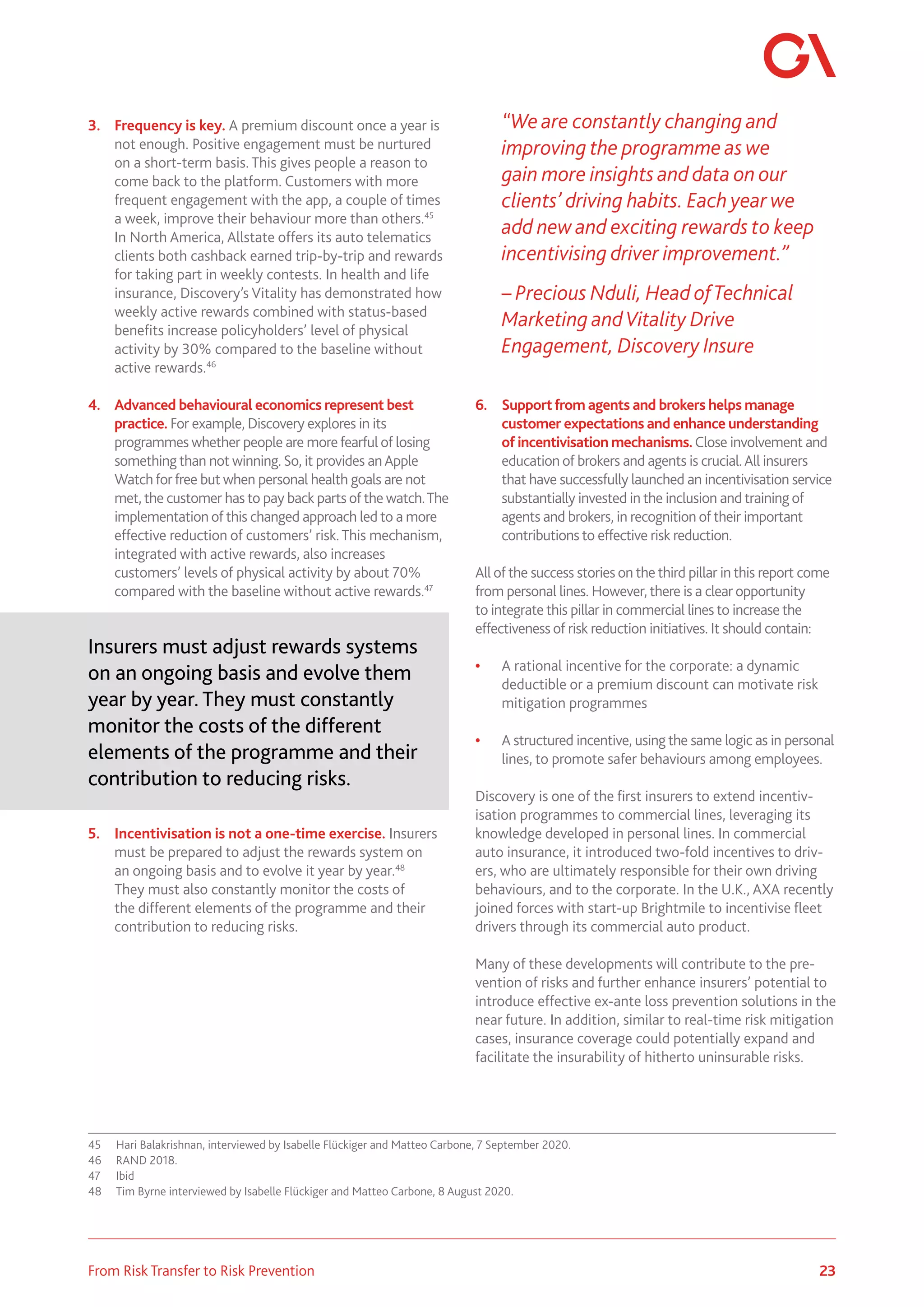23
From Risk Transfer to Risk Prevention
3.	 Frequency is key. A premium discount once a year is
not enough. Positive engagement must be nurtured
on a short-term basis. This gives people a reason to
come back to the platform. Customers with more
frequent engagement with the app, a couple of times
a week, improve their behaviour more than others.45
In North America, Allstate offers its auto telematics
clients both cashback earned trip-by-trip and rewards
for taking part in weekly contests. In health and life
insurance, Discovery’s Vitality has demonstrated how
weekly active rewards combined with status-based
benefits increase policyholders’ level of physical
activity by 30% compared to the baseline without
active rewards.46
4.	 Advanced behavioural economics represent best
practice. For example, Discovery explores in its
programmes whether people are morefearful of losing
something than not winning. So, it provides anApple
Watchforfree but when personal health goals are not
met, the customer has to pay back parts of the watch.The
implementation of this changed approach led to a more
effective reduction of customers’ risk.This mechanism,
integrated with active rewards, also increases
customers’ levels of physical activity by about 70%
compared with the baseline without active rewards.47
Insurers must adjust rewards systems
on an ongoing basis and evolve them
year by year. They must constantly
monitor the costs of the different
elements of the programme and their
contribution to reducing risks.
5.	 Incentivisation is not a one-time exercise. Insurers
must be prepared to adjust the rewards system on
an ongoing basis and to evolve it year by year.48
They must also constantly monitor the costs of
the different elements of the programme and their
contribution to reducing risks.
45	 Hari Balakrishnan, interviewed by Isabelle Flückiger and Matteo Carbone, 7 September 2020.
46	 RAND 2018.
47	Ibid
48	 Tim Byrne interviewed by Isabelle Flückiger and Matteo Carbone, 8 August 2020.
“We are constantly changing and
improving the programme as we
gain more insights and data on our
clients’ driving habits. Each year we
add new and exciting rewards to keep
incentivising driver improvement.”
– Precious Nduli, Head ofTechnical
Marketing andVitality Drive
Engagement, Discovery Insure
6.	 Supportfrom agents and brokers helps manage
customer expectations and enhance understanding
of incentivisation mechanisms.Close involvement and
education of brokers and agents is crucial.All insurers
that have successfully launched an incentivisation service
substantially invested in the inclusion and training of
agents and brokers, in recognition of their important
contributions to effective risk reduction.
All of the success stories on the third pillar in this report come
from personal lines. However, there is a clear opportunity
to integrate this pillar in commercial lines to increase the
effectiveness of risk reduction initiatives. It should contain:
•	 A rational incentive for the corporate: a dynamic
deductible or a premium discount can motivate risk
mitigation programmes
•	 A structured incentive, using the same logic as in personal
lines, to promote safer behaviours among employees.
Discovery is one of the first insurers to extend incentiv-
isation programmes to commercial lines, leveraging its
knowledge developed in personal lines. In commercial
auto insurance, it introduced two-fold incentives to driv-
ers, who are ultimately responsible for their own driving
behaviours, and to the corporate. In the U.K., AXA recently
joined forces with start-up Brightmile to incentivise fleet
drivers through its commercial auto product.
Many of these developments will contribute to the pre-
vention of risks and further enhance insurers’ potential to
introduce effective ex-ante loss prevention solutions in the
near future. In addition, similar to real-time risk mitigation
cases, insurance coverage could potentially expand and
facilitate the insurability of hitherto uninsurable risks.
 