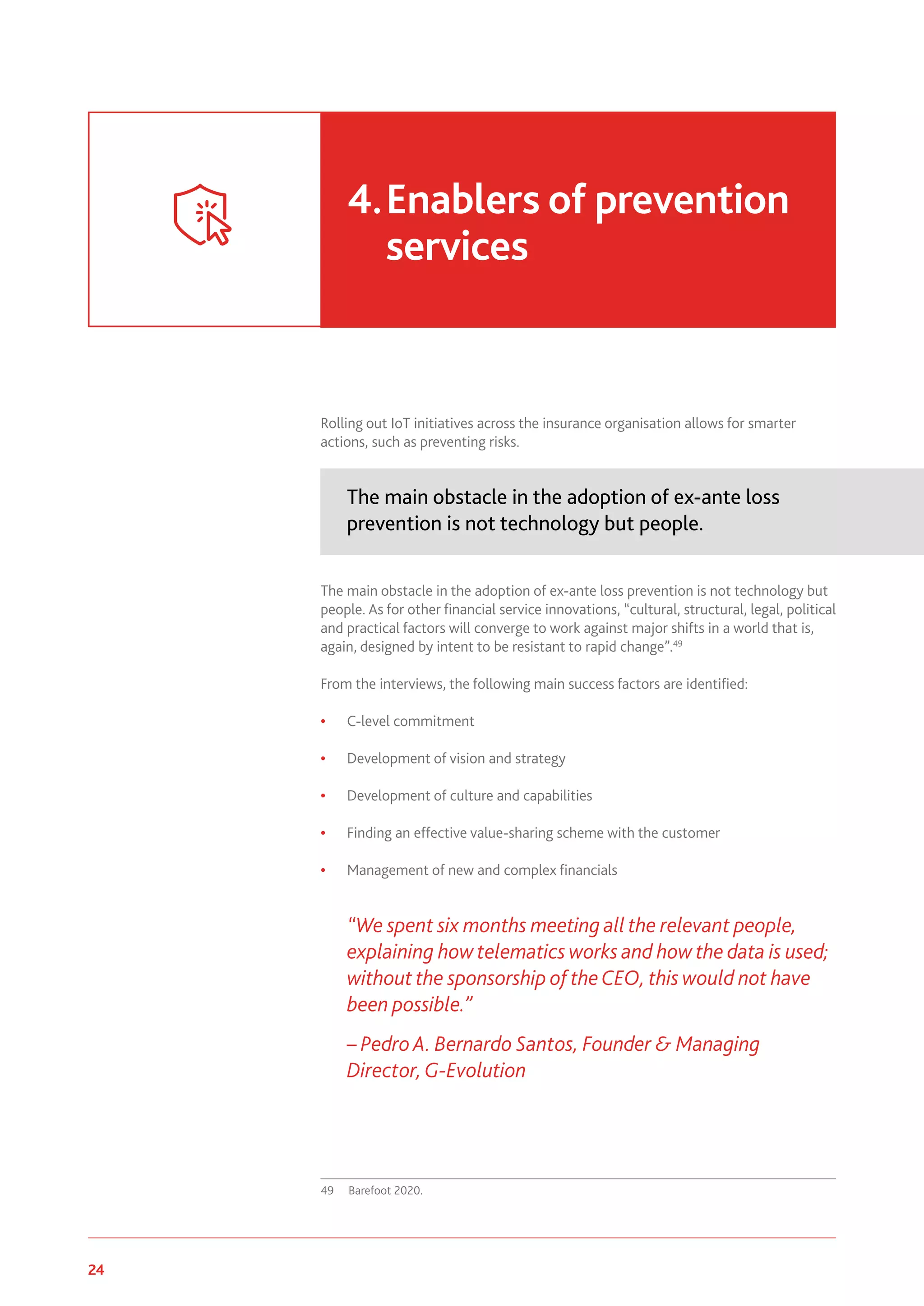 24 www.genevaassociation.org
Rolling out IoT initiatives across the insurance organisation allows for smarter
actions, such as preventing risks.
The main obstacle in the adoption of ex-ante loss
prevention is not technology but people.
The main obstacle in the adoption of ex-ante loss prevention is not technology but
people. As for other financial service innovations, “cultural, structural, legal, political
and practical factors will converge to work against major shifts in a world that is,
again, designed by intent to be resistant to rapid change”.49
From the interviews, the following main success factors are identified:
• C-level commitment
• Development of vision and strategy
• Development of culture and capabilities
• Finding an effective value-sharing scheme with the customer
• Management of new and complex financials
“We spent six months meeting all the relevant people,
explaining how telematics works and how the data is used;
without the sponsorship of theCEO, this would not have
been possible.”
– Pedro A. Bernardo Santos, Founder & Managing
Director, G-Evolution
49	 Barefoot 2020.
4.	Enablers of prevention
services
 