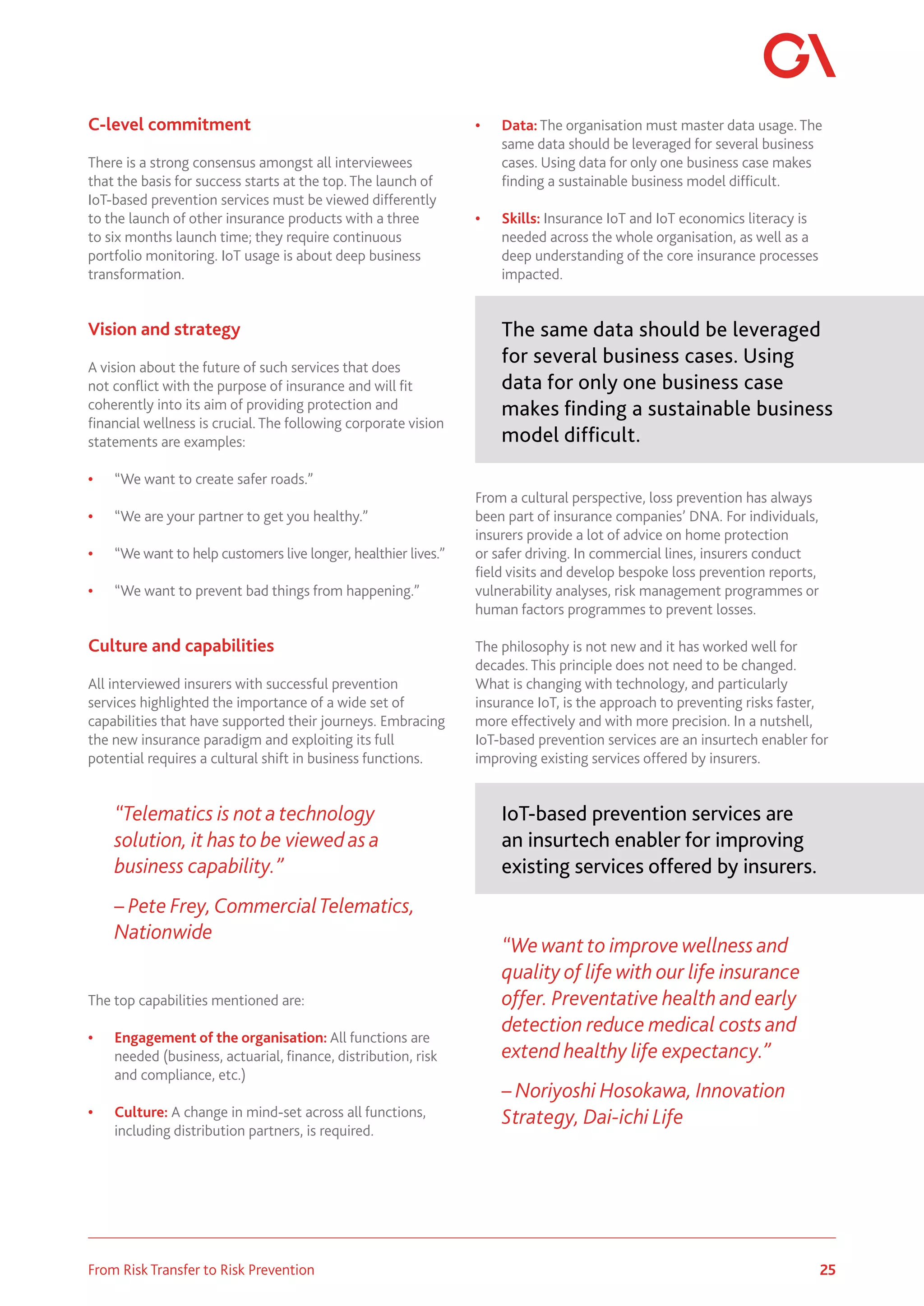 25
From Risk Transfer to Risk Prevention
C-level commitment
There is a strong consensus amongst all interviewees
that the basis for success starts at the top. The launch of
IoT-based prevention services must be viewed differently
to the launch of other insurance products with a three
to six months launch time; they require continuous
portfolio monitoring. IoT usage is about deep business
transformation.
Vision and strategy
A vision about the future of such services that does
not conflict with the purpose of insurance and will fit
coherently into its aim of providing protection and
financial wellness is crucial. The following corporate vision
statements are examples:
• “We want to create safer roads.”
• “We are your partner to get you healthy.”
• “We want to help customers live longer, healthier lives.”
• “We want to prevent bad things from happening.”
Culture and capabilities
All interviewed insurers with successful prevention
services highlighted the importance of a wide set of
capabilities that have supported their journeys. Embracing
the new insurance paradigm and exploiting its full
potential requires a cultural shift in business functions.
“Telematics is not a technology
solution, it has to be viewed as a
business capability.”
– Pete Frey, CommercialTelematics,
Nationwide
The top capabilities mentioned are:
• Engagement of the organisation: All functions are
needed (business, actuarial, finance, distribution, risk
and compliance, etc.)
• Culture: A change in mind-set across all functions,
including distribution partners, is required.
• Data: The organisation must master data usage. The
same data should be leveraged for several business
cases. Using data for only one business case makes
finding a sustainable business model difficult.
• Skills: Insurance IoT and IoT economics literacy is
needed across the whole organisation, as well as a
deep understanding of the core insurance processes
impacted.
The same data should be leveraged
for several business cases. Using
data for only one business case
makes finding a sustainable business
model difficult.
From a cultural perspective, loss prevention has always
been part of insurance companies’ DNA. For individuals,
insurers provide a lot of advice on home protection
or safer driving. In commercial lines, insurers conduct
field visits and develop bespoke loss prevention reports,
vulnerability analyses, risk management programmes or
human factors programmes to prevent losses.
The philosophy is not new and it has worked well for
decades. This principle does not need to be changed.
What is changing with technology, and particularly
insurance IoT, is the approach to preventing risks faster,
more effectively and with more precision. In a nutshell,
IoT-based prevention services are an insurtech enabler for
improving existing services offered by insurers.
IoT-based prevention services are
an insurtech enabler for improving
existing services offered by insurers.
“We want to improve wellness and
quality of life with our life insurance
offer. Preventative health and early
detection reduce medical costs and
extend healthy life expectancy.”
– Noriyoshi Hosokawa, Innovation
Strategy, Dai-ichi Life
 