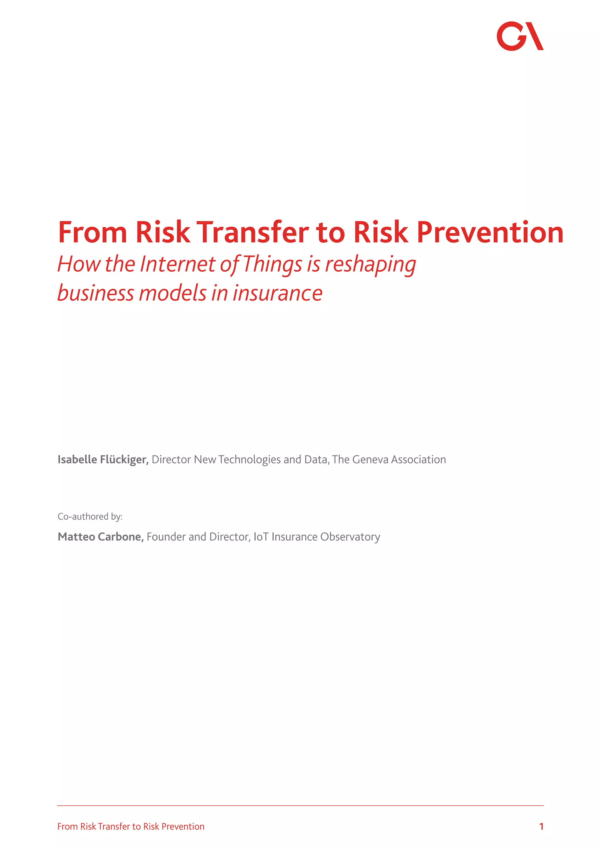 1
From Risk Transfer to Risk Prevention
Isabelle Flückiger, Director New Technologies and Data, The Geneva Association
Co-authored by:
Matteo Carbone, Founder and Director, IoT Insurance Observatory
From Risk Transfer to Risk Prevention
How the Internet ofThings is reshaping
business models in insurance
 