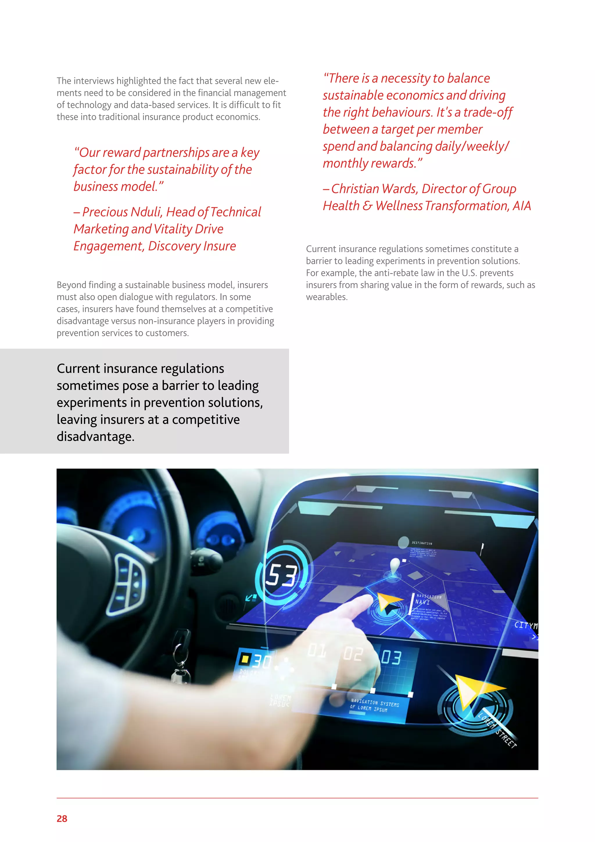 28 www.genevaassociation.org
The interviews highlighted the fact that several new ele-
ments need to be considered in the financial management
of technology and data-based services. It is difficult to fit
these into traditional insurance product economics.
“Our reward partnerships are a key
factor for the sustainability of the
business model.”
– Precious Nduli, Head ofTechnical
Marketing andVitality Drive
Engagement, Discovery Insure
Beyond finding a sustainable business model, insurers
must also open dialogue with regulators. In some
cases, insurers have found themselves at a competitive
disadvantage versus non-insurance players in providing
prevention services to customers.
Current insurance regulations
sometimes pose a barrier to leading
experiments in prevention solutions,
leaving insurers at a competitive
disadvantage.
“There is a necessity to balance
sustainable economics and driving
the right behaviours. It's a trade-off
between a target per member
spend and balancing daily/weekly/
monthly rewards.”
–Christian Wards, Director ofGroup
Health & WellnessTransformation, AIA
Current insurance regulations sometimes constitute a
barrier to leading experiments in prevention solutions.
For example, the anti-rebate law in the U.S. prevents
insurers from sharing value in the form of rewards, such as
wearables.
 