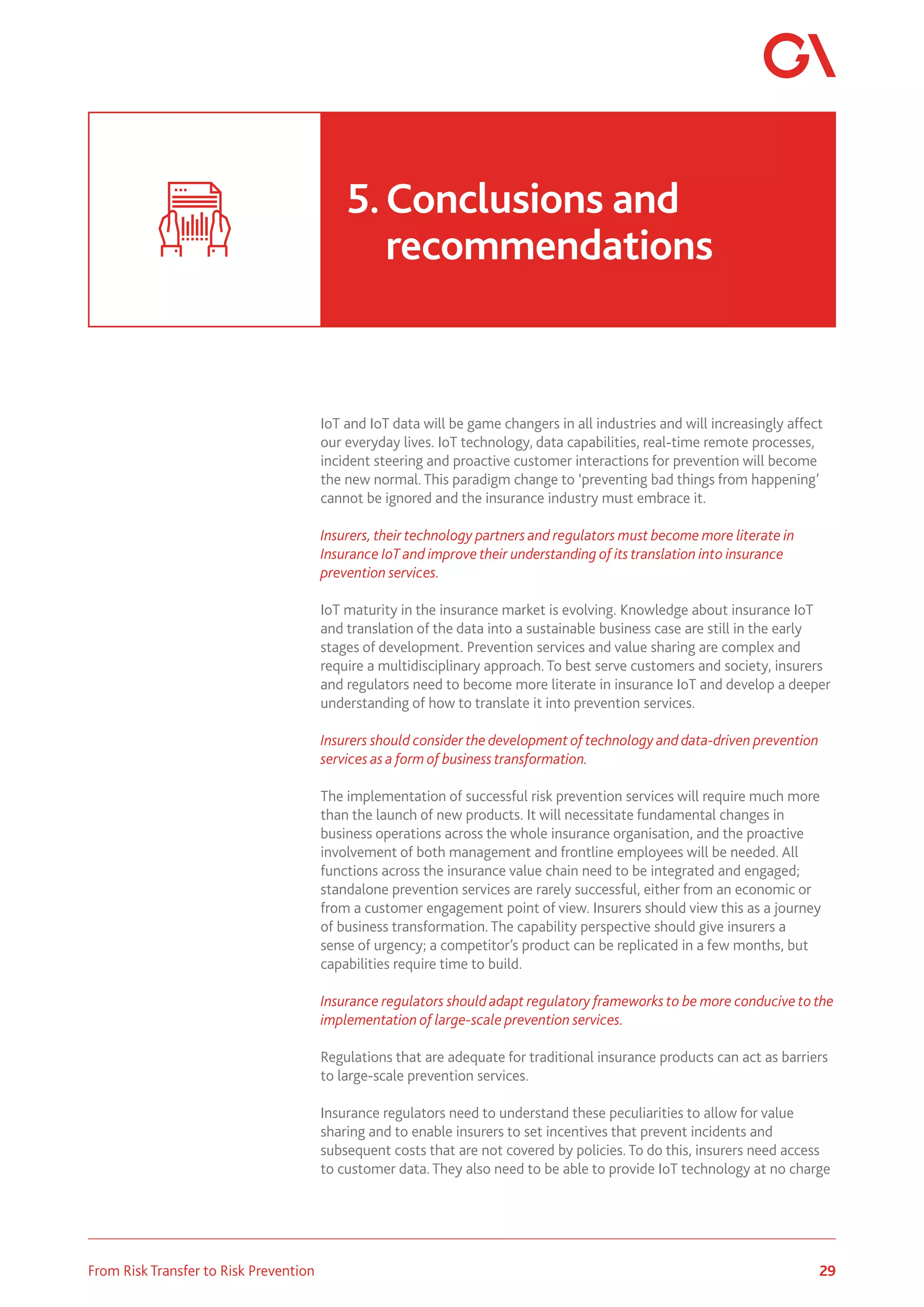 29
From Risk Transfer to Risk Prevention
IoT and IoT data will be game changers in all industries and will increasingly affect
our everyday lives. IoT technology, data capabilities, real-time remote processes,
incident steering and proactive customer interactions for prevention will become
the new normal. This paradigm change to ‘preventing bad things from happening’
cannot be ignored and the insurance industry must embrace it.
Insurers, their technology partners and regulators must become more literate in
Insurance IoT and improve their understanding of its translation into insurance
prevention services.
IoT maturity in the insurance market is evolving. Knowledge about insurance IoT
and translation of the data into a sustainable business case are still in the early
stages of development. Prevention services and value sharing are complex and
require a multidisciplinary approach. To best serve customers and society, insurers
and regulators need to become more literate in insurance IoT and develop a deeper
understanding of how to translate it into prevention services.
Insurers should consider the development of technology and data-driven prevention
services as a form of business transformation.
The implementation of successful risk prevention services will require much more
than the launch of new products. It will necessitate fundamental changes in
business operations across the whole insurance organisation, and the proactive
involvement of both management and frontline employees will be needed. All
functions across the insurance value chain need to be integrated and engaged;
standalone prevention services are rarely successful, either from an economic or
from a customer engagement point of view. Insurers should view this as a journey
of business transformation. The capability perspective should give insurers a
sense of urgency; a competitor’s product can be replicated in a few months, but
capabilities require time to build.
Insurance regulators should adapt regulatory frameworks to be more conducive to the
implementation of large-scale prevention services.
Regulations that are adequate for traditional insurance products can act as barriers
to large-scale prevention services.
Insurance regulators need to understand these peculiarities to allow for value
sharing and to enable insurers to set incentives that prevent incidents and
subsequent costs that are not covered by policies. To do this, insurers need access
to customer data. They also need to be able to provide IoT technology at no charge
5.	Conclusions and 				
	recommendations
 