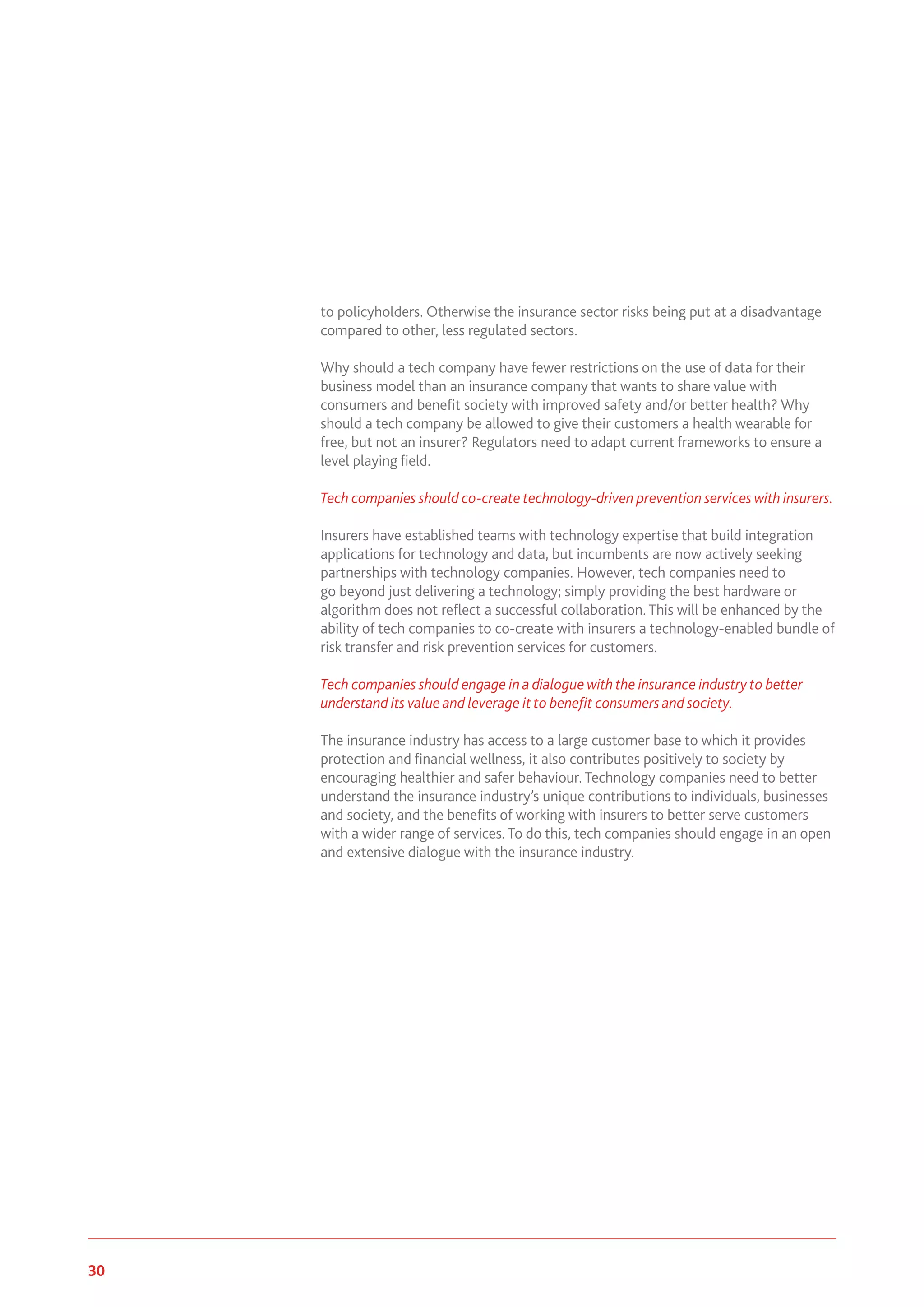 30 www.genevaassociation.org
to policyholders. Otherwise the insurance sector risks being put at a disadvantage
compared to other, less regulated sectors.
Why should a tech company have fewer restrictions on the use of data for their
business model than an insurance company that wants to share value with
consumers and benefit society with improved safety and/or better health? Why
should a tech company be allowed to give their customers a health wearable for
free, but not an insurer? Regulators need to adapt current frameworks to ensure a
level playing field.
Tech companies should co-create technology-driven prevention services with insurers.
Insurers have established teams with technology expertise that build integration
applications for technology and data, but incumbents are now actively seeking
partnerships with technology companies. However, tech companies need to
go beyond just delivering a technology; simply providing the best hardware or
algorithm does not reflect a successful collaboration. This will be enhanced by the
ability of tech companies to co-create with insurers a technology-enabled bundle of
risk transfer and risk prevention services for customers.
Tech companies should engage in a dialogue with the insurance industry to better
understand its value and leverage it to benefit consumers and society.
The insurance industry has access to a large customer base to which it provides
protection and financial wellness, it also contributes positively to society by
encouraging healthier and safer behaviour. Technology companies need to better
understand the insurance industry’s unique contributions to individuals, businesses
and society, and the benefits of working with insurers to better serve customers
with a wider range of services. To do this, tech companies should engage in an open
and extensive dialogue with the insurance industry.
 