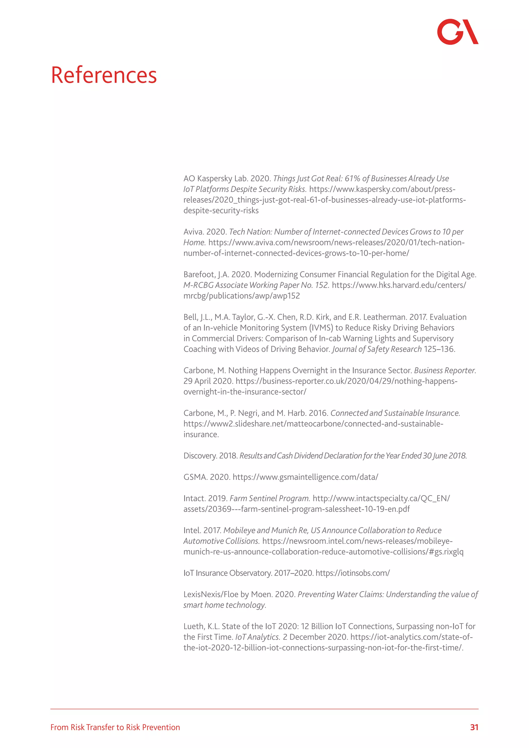 31
From Risk Transfer to Risk Prevention
AO Kaspersky Lab. 2020. Things JustGot Real: 61% of Businesses Already Use
IoT Platforms Despite Security Risks. https://www.kaspersky.com/about/press-
releases/2020_things-just-got-real-61-of-businesses-already-use-iot-platforms-
despite-security-risks
Aviva. 2020. Tech Nation: Number of Internet-connected DevicesGrows to 10 per
Home. https://www.aviva.com/newsroom/news-releases/2020/01/tech-nation-
number-of-internet-connected-devices-grows-to-10-per-home/
Barefoot, J.A. 2020. Modernizing Consumer Financial Regulation for the Digital Age.
M-RCBG Associate Working Paper No. 152. https://www.hks.harvard.edu/centers/
mrcbg/publications/awp/awp152
Bell, J.L., M.A. Taylor, G.-X. Chen, R.D. Kirk, and E.R. Leatherman. 2017. Evaluation
of an In-vehicle Monitoring System (IVMS) to Reduce Risky Driving Behaviors
in Commercial Drivers: Comparison of In-cab Warning Lights and Supervisory
Coaching with Videos of Driving Behavior. Journal of Safety Research 125–136.
Carbone, M. Nothing Happens Overnight in the Insurance Sector. Business Reporter.
29 April 2020. https://business-reporter.co.uk/2020/04/29/nothing-happens-
overnight-in-the-insurance-sector/
Carbone, M., P. Negri, and M. Harb. 2016. Connected and Sustainable Insurance.
https://www2.slideshare.net/matteocarbone/connected-and-sustainable-
insurance.
Discovery. 2018. ResultsandCashDividendDeclarationfortheYearEnded30June2018.
GSMA. 2020. https://www.gsmaintelligence.com/data/
Intact. 2019. Farm Sentinel Program. http://www.intactspecialty.ca/QC_EN/
assets/20369---farm-sentinel-program-salessheet-10-19-en.pdf
Intel. 2017. Mobileye and Munich Re, US AnnounceCollaboration to Reduce
AutomotiveCollisions. https://newsroom.intel.com/news-releases/mobileye-
munich-re-us-announce-collaboration-reduce-automotive-collisions/#gs.rixglq
IoT InsuranceObservatory. 2017–2020. https://iotinsobs.com/
LexisNexis/Floe by Moen. 2020. Preventing WaterClaims: Understanding the value of
smart home technology.
Lueth, K.L. State of the IoT 2020: 12 Billion IoT Connections, Surpassing non-IoT for
the First Time. IoT Analytics. 2 December 2020. https://iot-analytics.com/state-of-
the-iot-2020-12-billion-iot-connections-surpassing-non-iot-for-the-first-time/.
References
 