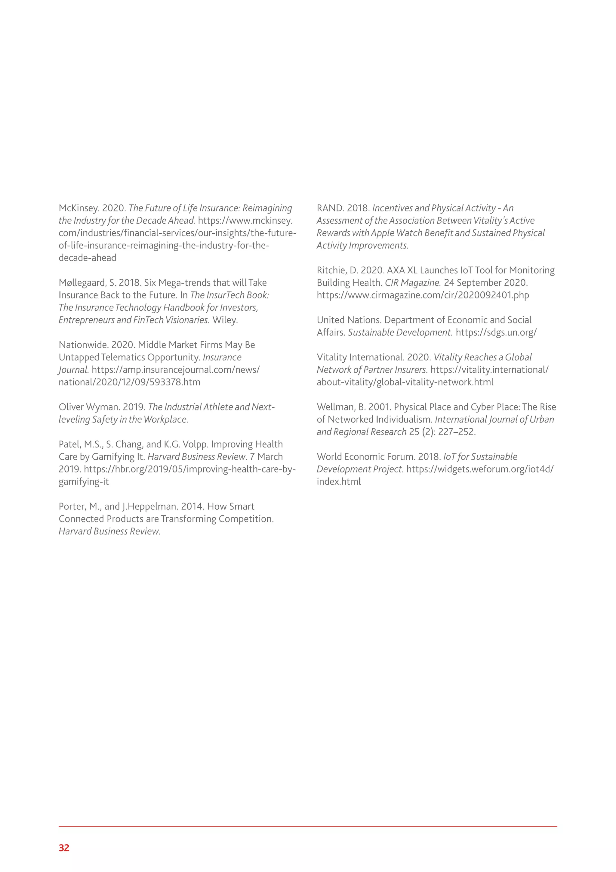 32 www.genevaassociation.org
McKinsey. 2020. The Future of Life Insurance: Reimagining
the Industry for the Decade Ahead. https://www.mckinsey.
com/industries/financial-services/our-insights/the-future-
of-life-insurance-reimagining-the-industry-for-the-
decade-ahead
Møllegaard, S. 2018. Six Mega-trends that will Take
Insurance Back to the Future. In The InsurTech Book:
The InsuranceTechnology Handbook for Investors,
Entrepreneurs and FinTechVisionaries. Wiley.
Nationwide. 2020. Middle Market Firms May Be
Untapped Telematics Opportunity. Insurance
Journal. https://amp.insurancejournal.com/news/
national/2020/12/09/593378.htm
Oliver Wyman. 2019. The Industrial Athlete and Next-
leveling Safety in the Workplace.
Patel, M.S., S. Chang, and K.G. Volpp. Improving Health
Care by Gamifying It. Harvard Business Review. 7 March
2019. https://hbr.org/2019/05/improving-health-care-by-
gamifying-it
Porter, M., and J.Heppelman. 2014. How Smart
Connected Products are Transforming Competition.
Harvard Business Review.
RAND. 2018. Incentives and Physical Activity - An
Assessment of the Association BetweenVitality's Active
Rewards with Apple Watch Benefit and Sustained Physical
Activity Improvements.
Ritchie, D. 2020. AXA XL Launches IoT Tool for Monitoring
Building Health. CIR Magazine. 24 September 2020.
https://www.cirmagazine.com/cir/2020092401.php
United Nations. Department of Economic and Social
Affairs. Sustainable Development. https://sdgs.un.org/
Vitality International. 2020. Vitality Reaches aGlobal
Network of Partner Insurers. https://vitality.international/
about-vitality/global-vitality-network.html
Wellman, B. 2001. Physical Place and Cyber Place: The Rise
of Networked Individualism. International Journal of Urban
and Regional Research 25 (2): 227–252.
World Economic Forum. 2018. IoT for Sustainable
Development Project. https://widgets.weforum.org/iot4d/
index.html
 