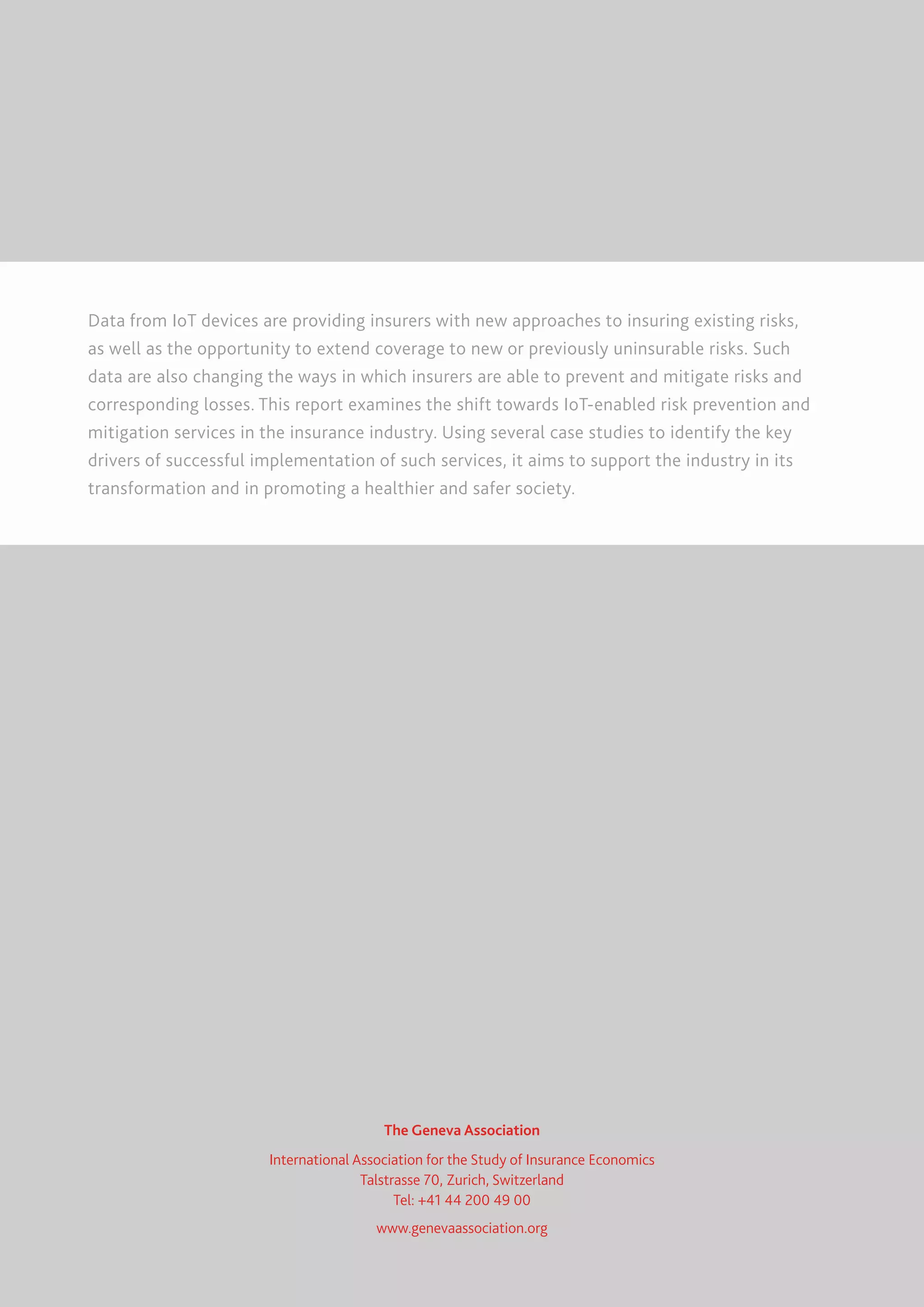 Data from IoT devices are providing insurers with new approaches to insuring existing risks,
as well as the opportunity to extend coverage to new or previously uninsurable risks. Such
data are also changing the ways in which insurers are able to prevent and mitigate risks and
corresponding losses. This report examines the shift towards IoT-enabled risk prevention and
mitigation services in the insurance industry. Using several case studies to identify the key
drivers of successful implementation of such services, it aims to support the industry in its
transformation and in promoting a healthier and safer society.
The Geneva Association
International Association for the Study of Insurance Economics
Talstrasse 70, Zurich, Switzerland
Tel: +41 44 200 49 00
www.genevaassociation.org
 