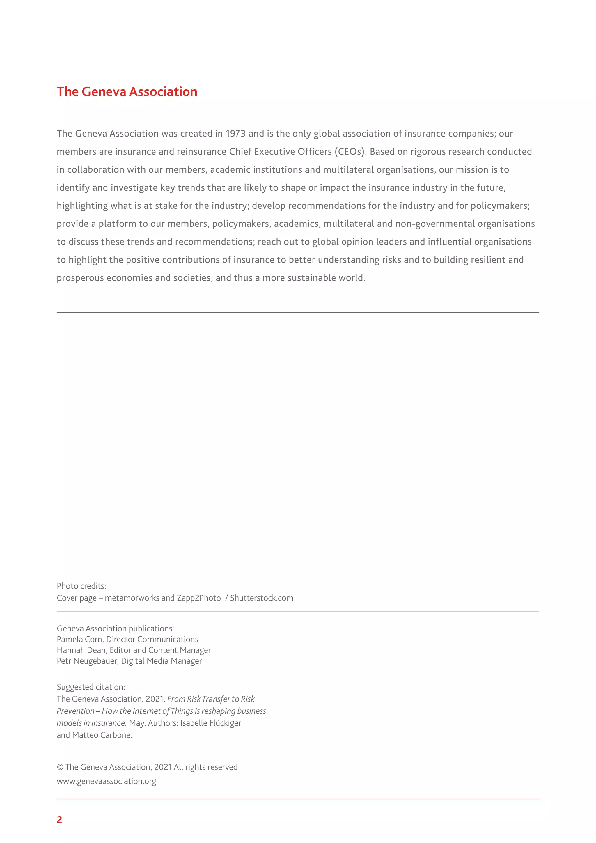 2 www.genevaassociation.org
The Geneva Association
The Geneva Association was created in 1973 and is the only global association of insurance companies; our
members are insurance and reinsurance Chief Executive Officers (CEOs). Based on rigorous research conducted
in collaboration with our members, academic institutions and multilateral organisations, our mission is to
identify and investigate key trends that are likely to shape or impact the insurance industry in the future,
highlighting what is at stake for the industry; develop recommendations for the industry and for policymakers;
provide a platform to our members, policymakers, academics, multilateral and non-governmental organisations
to discuss these trends and recommendations; reach out to global opinion leaders and influential organisations
to highlight the positive contributions of insurance to better understanding risks and to building resilient and
prosperous economies and societies, and thus a more sustainable world.
Geneva Association publications:
Pamela Corn, Director Communications
Hannah Dean, Editor and Content Manager
Petr Neugebauer, Digital Media Manager
Suggested citation:
The Geneva Association. 2021. From RiskTransfer to Risk
Prevention – How the Internet ofThings is reshaping business
models in insurance. May. Authors: Isabelle Flückiger
and Matteo Carbone.
© The Geneva Association, 2021 All rights reserved
www.genevaassociation.org
Photo credits:
Cover page – metamorworks and Zapp2Photo / Shutterstock.com
 
