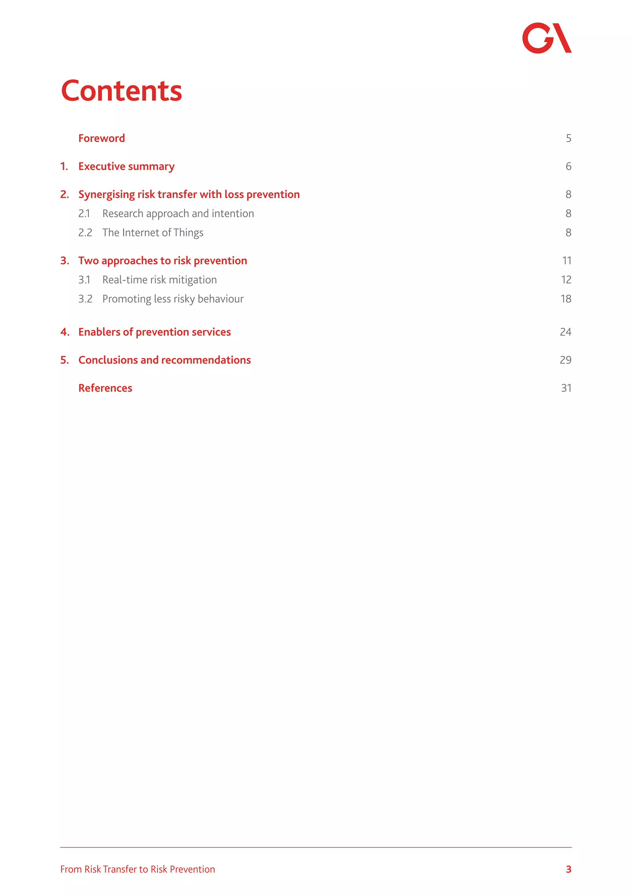 3
From Risk Transfer to Risk Prevention
Contents
	 Foreword		 5
1.	 Executive summary	 6
2.	 Synergising risk transfer with loss prevention	 8
	 2.1	 Research approach and intention	 8
2.2	 The Internet of Things	 8
3.	 Two approaches to risk prevention	 11
	 3.1	 Real-time risk mitigation	 12
3.2	 Promoting less risky behaviour	 18
4.	 Enablers of prevention services	 24
5.	 Conclusions and recommendations	 29
	 References		 31
 