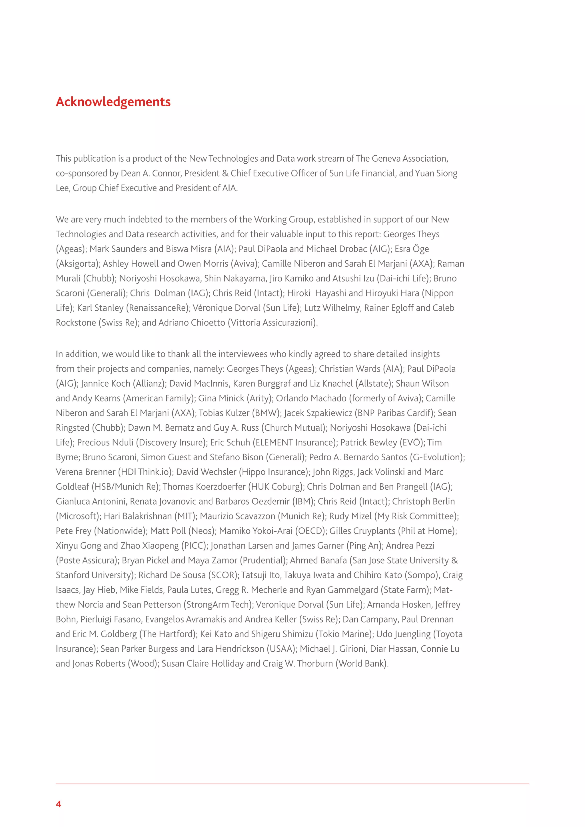 4 www.genevaassociation.org
Acknowledgements
This publication is a product of the NewTechnologies and Data work stream ofThe Geneva Association,
co-sponsored by Dean A. Connor, President & Chief Executive Officer of Sun Life Financial, and Yuan Siong
Lee, Group Chief Executive and President of AIA.
We are very much indebted to the members of the Working Group, established in support of our New
Technologies and Data research activities, and for their valuable input to this report: Georges Theys
(Ageas); Mark Saunders and Biswa Misra (AIA); Paul DiPaola and Michael Drobac (AIG); Esra Öge
(Aksigorta); Ashley Howell and Owen Morris (Aviva); Camille Niberon and Sarah El Marjani (AXA); Raman
Murali (Chubb); Noriyoshi Hosokawa, Shin Nakayama, Jiro Kamiko and Atsushi Izu (Dai-ichi Life); Bruno
Scaroni (Generali); Chris Dolman (IAG); Chris Reid (Intact); Hiroki Hayashi and Hiroyuki Hara (Nippon
Life); Karl Stanley (RenaissanceRe); Véronique Dorval (Sun Life); Lutz Wilhelmy, Rainer Egloff and Caleb
Rockstone (Swiss Re); and Adriano Chioetto (Vittoria Assicurazioni).
In addition, we would like to thank all the interviewees who kindly agreed to share detailed insights
from their projects and companies, namely: Georges Theys (Ageas); Christian Wards (AIA); Paul DiPaola
(AIG); Jannice Koch (Allianz); David MacInnis, Karen Burggraf and Liz Knachel (Allstate); Shaun Wilson
and Andy Kearns (American Family); Gina Minick (Arity); Orlando Machado (formerly of Aviva); Camille
Niberon and Sarah El Marjani (AXA); Tobias Kulzer (BMW); Jacek Szpakiewicz (BNP Paribas Cardif); Sean
Ringsted (Chubb); Dawn M. Bernatz and Guy A. Russ (Church Mutual); Noriyoshi Hosokawa (Dai-ichi
Life); Precious Nduli (Discovery Insure); Eric Schuh (ELEMENT Insurance); Patrick Bewley (EVŌ); Tim
Byrne; Bruno Scaroni, Simon Guest and Stefano Bison (Generali); Pedro A. Bernardo Santos (G-Evolution);
Verena Brenner (HDI Think.io); David Wechsler (Hippo Insurance); John Riggs, Jack Volinski and Marc
Goldleaf (HSB/Munich Re); Thomas Koerzdoerfer (HUK Coburg); Chris Dolman and Ben Prangell (IAG);
Gianluca Antonini, Renata Jovanovic and Barbaros Oezdemir (IBM); Chris Reid (Intact); Christoph Berlin
(Microsoft); Hari Balakrishnan (MIT); Maurizio Scavazzon (Munich Re); Rudy Mizel (My Risk Committee);
Pete Frey (Nationwide); Matt Poll (Neos); Mamiko Yokoi-Arai (OECD); Gilles Cruyplants (Phil at Home);
Xinyu Gong and Zhao Xiaopeng (PICC); Jonathan Larsen and James Garner (Ping An); Andrea Pezzi
(Poste Assicura); Bryan Pickel and Maya Zamor (Prudential); Ahmed Banafa (San Jose State University &
Stanford University); Richard De Sousa (SCOR); Tatsuji Ito, Takuya Iwata and Chihiro Kato (Sompo), Craig
Isaacs, Jay Hieb, Mike Fields, Paula Lutes, Gregg R. Mecherle and Ryan Gammelgard (State Farm); Mat-
thew Norcia and Sean Petterson (StrongArm Tech); Veronique Dorval (Sun Life); Amanda Hosken, Jeffrey
Bohn, Pierluigi Fasano, Evangelos Avramakis and Andrea Keller (Swiss Re); Dan Campany, Paul Drennan
and Eric M. Goldberg (The Hartford); Kei Kato and Shigeru Shimizu (Tokio Marine); Udo Juengling (Toyota
Insurance); Sean Parker Burgess and Lara Hendrickson (USAA); Michael J. Girioni, Diar Hassan, Connie Lu
and Jonas Roberts (Wood); Susan Claire Holliday and Craig W. Thorburn (World Bank).
 