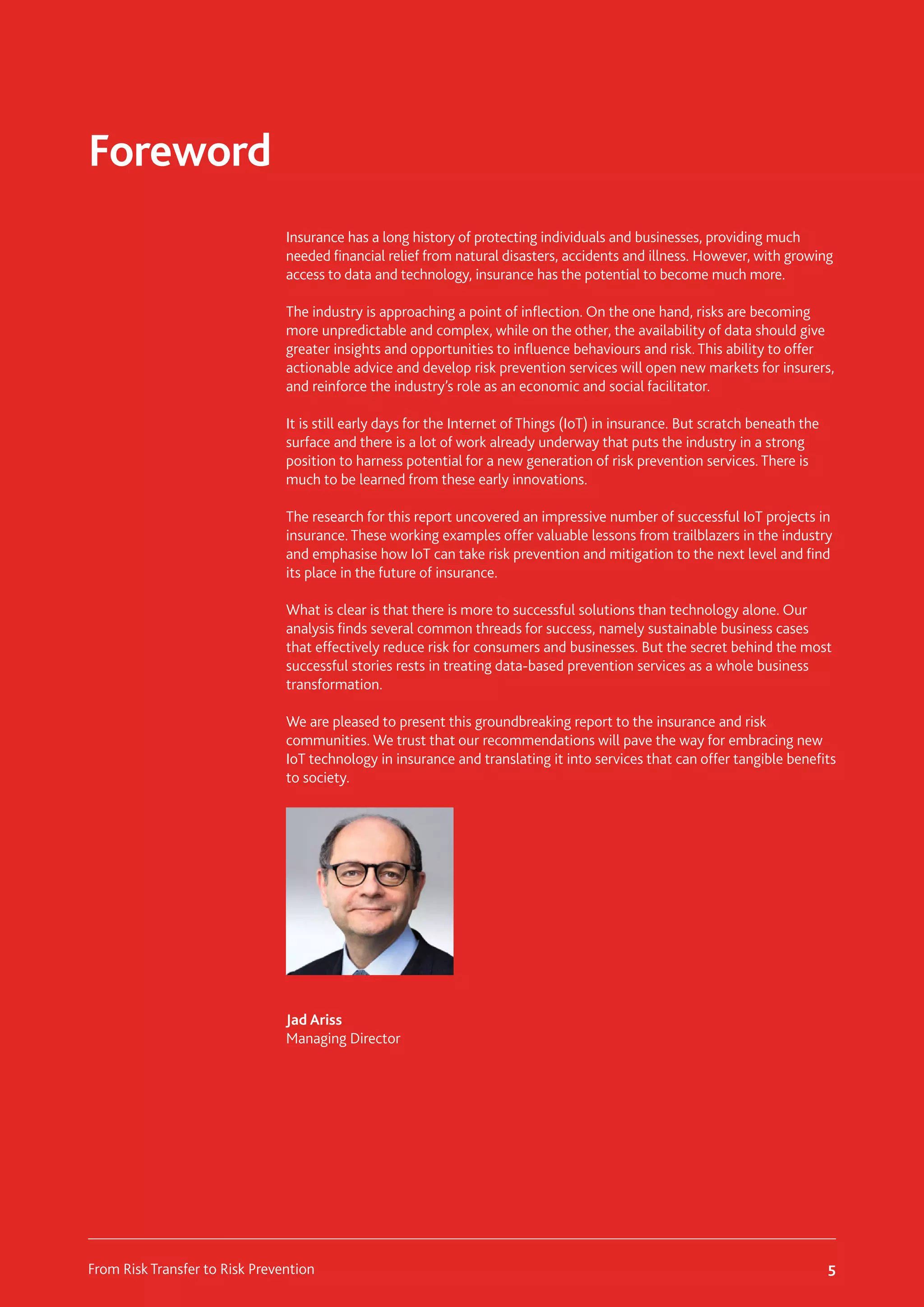 Insurance has a long history of protecting individuals and businesses, providing much
needed financial relief from natural disasters, accidents and illness. However, with growing
access to data and technology, insurance has the potential to become much more.
The industry is approaching a point of inflection. On the one hand, risks are becoming
more unpredictable and complex, while on the other, the availability of data should give
greater insights and opportunities to influence behaviours and risk. This ability to offer
actionable advice and develop risk prevention services will open new markets for insurers,
and reinforce the industry’s role as an economic and social facilitator.
It is still early days for the Internet of Things (IoT) in insurance. But scratch beneath the
surface and there is a lot of work already underway that puts the industry in a strong
position to harness potential for a new generation of risk prevention services. There is
much to be learned from these early innovations.
The research for this report uncovered an impressive number of successful IoT projects in
insurance. These working examples offer valuable lessons from trailblazers in the industry
and emphasise how IoT can take risk prevention and mitigation to the next level and find
its place in the future of insurance.
What is clear is that there is more to successful solutions than technology alone. Our
analysis finds several common threads for success, namely sustainable business cases
that effectively reduce risk for consumers and businesses. But the secret behind the most
successful stories rests in treating data-based prevention services as a whole business
transformation.
We are pleased to present this groundbreaking report to the insurance and risk
communities. We trust that our recommendations will pave the way for embracing new
IoT technology in insurance and translating it into services that can offer tangible benefits
to society.
Jad Ariss
Managing Director
Foreword
5
From Risk Transfer to Risk Prevention
 