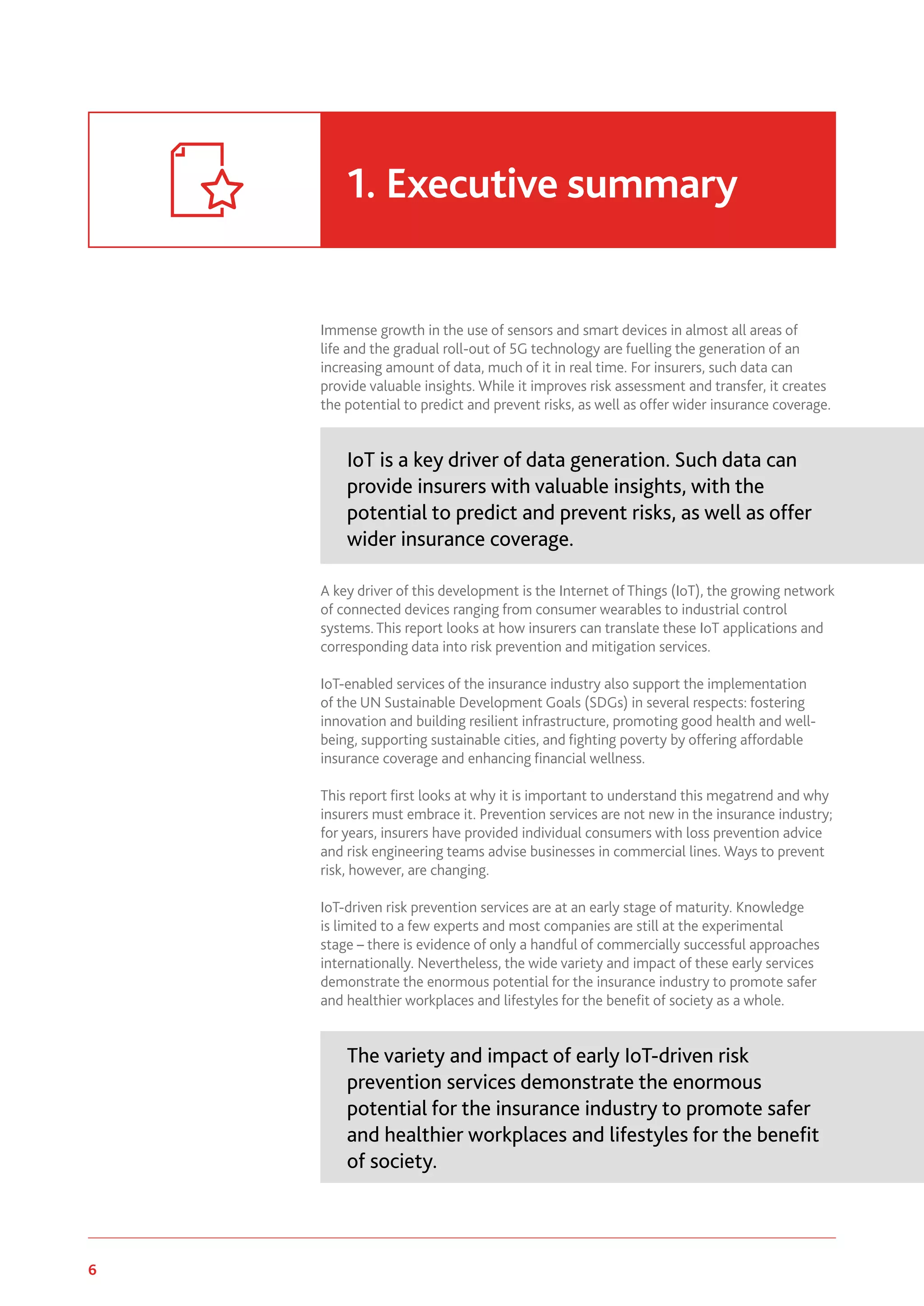 6 www.genevaassociation.org
Immense growth in the use of sensors and smart devices in almost all areas of
life and the gradual roll-out of 5G technology are fuelling the generation of an
increasing amount of data, much of it in real time. For insurers, such data can
provide valuable insights. While it improves risk assessment and transfer, it creates
the potential to predict and prevent risks, as well as offer wider insurance coverage.
IoT is a key driver of data generation. Such data can
provide insurers with valuable insights, with the
potential to predict and prevent risks, as well as offer
wider insurance coverage.
A key driver of this development is the Internet of Things (IoT), the growing network
of connected devices ranging from consumer wearables to industrial control
systems. This report looks at how insurers can translate these IoT applications and
corresponding data into risk prevention and mitigation services.
IoT-enabled services of the insurance industry also support the implementation
of the UN Sustainable Development Goals (SDGs) in several respects: fostering
innovation and building resilient infrastructure, promoting good health and well-
being, supporting sustainable cities, and fighting poverty by offering affordable
insurance coverage and enhancing financial wellness.
This report first looks at why it is important to understand this megatrend and why
insurers must embrace it. Prevention services are not new in the insurance industry;
for years, insurers have provided individual consumers with loss prevention advice
and risk engineering teams advise businesses in commercial lines. Ways to prevent
risk, however, are changing.
IoT-driven risk prevention services are at an early stage of maturity. Knowledge
is limited to a few experts and most companies are still at the experimental
stage – there is evidence of only a handful of commercially successful approaches
internationally. Nevertheless, the wide variety and impact of these early services
demonstrate the enormous potential for the insurance industry to promote safer
and healthier workplaces and lifestyles for the benefit of society as a whole.
The variety and impact of early IoT-driven risk
prevention services demonstrate the enormous
potential for the insurance industry to promote safer
and healthier workplaces and lifestyles for the benefit
of society.
1.	Executive summary
 