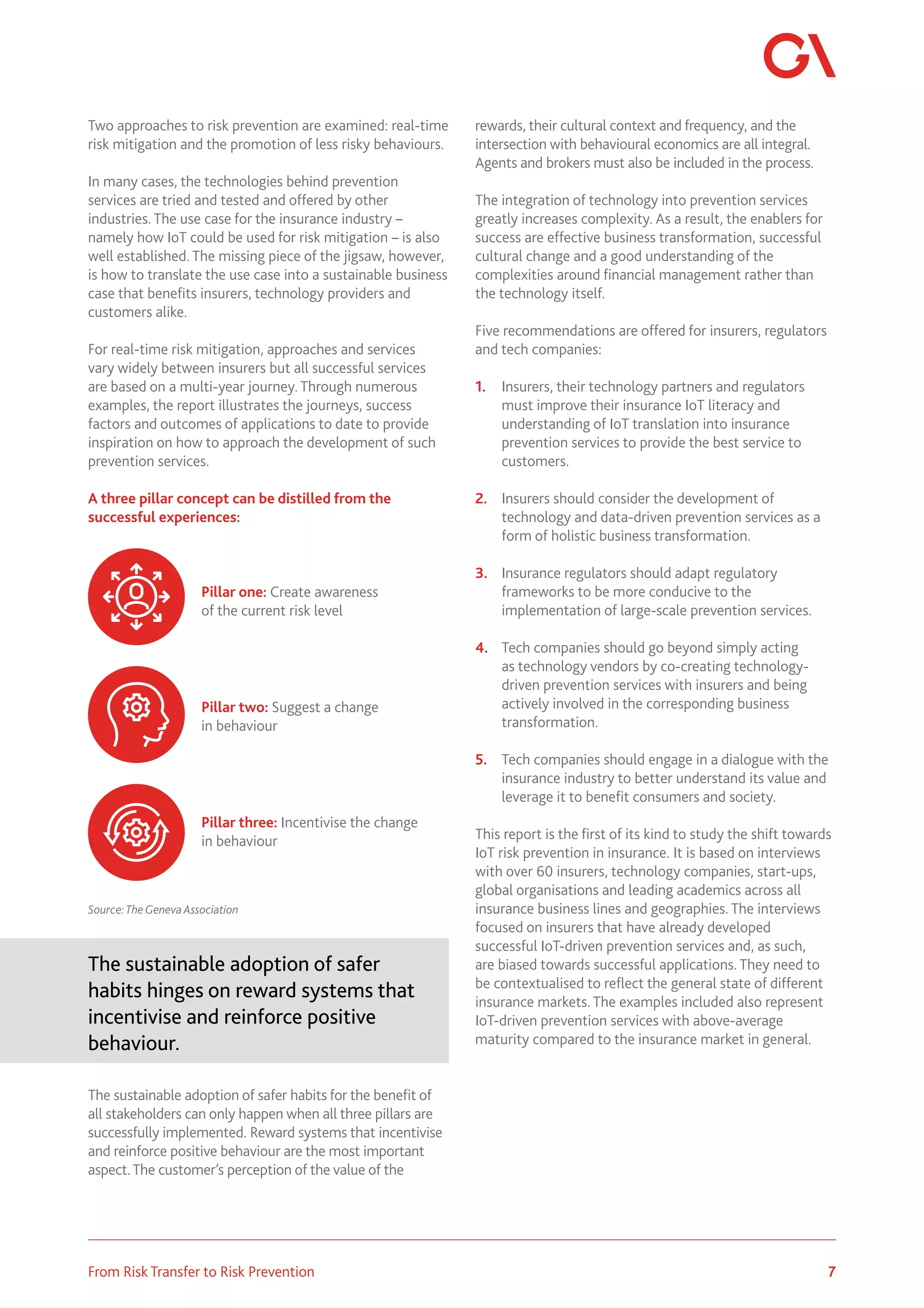 7
From Risk Transfer to Risk Prevention
Two approaches to risk prevention are examined: real-time
risk mitigation and the promotion of less risky behaviours.
In many cases, the technologies behind prevention
services are tried and tested and offered by other
industries. The use case for the insurance industry –
namely how IoT could be used for risk mitigation – is also
well established. The missing piece of the jigsaw, however,
is how to translate the use case into a sustainable business
case that benefits insurers, technology providers and
customers alike.
For real-time risk mitigation, approaches and services
vary widely between insurers but all successful services
are based on a multi-year journey. Through numerous
examples, the report illustrates the journeys, success
factors and outcomes of applications to date to provide
inspiration on how to approach the development of such
prevention services.
A three pillar concept can be distilled from the
successful experiences:
Source:TheGeneva Association
The sustainable adoption of safer
habits hinges on reward systems that
incentivise and reinforce positive
behaviour.
The sustainable adoption of safer habits for the benefit of
all stakeholders can only happen when all three pillars are
successfully implemented. Reward systems that incentivise
and reinforce positive behaviour are the most important
aspect.The customer’s perception of the value of the
rewards, their cultural context and frequency, and the
intersection with behavioural economics are all integral.
Agents and brokers must also be included in the process.
The integration of technology into prevention services
greatly increases complexity. As a result, the enablers for
success are effective business transformation, successful
cultural change and a good understanding of the
complexities around financial management rather than
the technology itself.
Five recommendations are offered for insurers, regulators
and tech companies:
1.	 Insurers, their technology partners and regulators
must improve their insurance IoT literacy and
understanding of IoT translation into insurance
prevention services to provide the best service to
customers.
2.	 Insurers should consider the development of
technology and data-driven prevention services as a
form of holistic business transformation.
3.	 Insurance regulators should adapt regulatory
frameworks to be more conducive to the
implementation of large-scale prevention services.
4.	 Tech companies should go beyond simply acting
as technology vendors by co-creating technology-
driven prevention services with insurers and being
actively involved in the corresponding business
transformation.
5.	 Tech companies should engage in a dialogue with the
insurance industry to better understand its value and
leverage it to benefit consumers and society.
This report is the first of its kind to study the shift towards
IoT risk prevention in insurance. It is based on interviews
with over 60 insurers, technology companies, start-ups,
global organisations and leading academics across all
insurance business lines and geographies. The interviews
focused on insurers that have already developed
successful IoT-driven prevention services and, as such,
are biased towards successful applications. They need to
be contextualised to reflect the general state of different
insurance markets. The examples included also represent
IoT-driven prevention services with above-average
maturity compared to the insurance market in general.
Pillar one: Create awareness
of the current risk level
Pillar two: Suggest a change
in behaviour
Pillar three: Incentivise the change
in behaviour
 