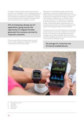 10 www.genevaassociation.org
IoT usage is maturing in both corporate and consumer
environments. The adoption of IoT is steadily growing in all
industries and, according to a recent report by Kaspersky,6
61% of enterprises already use IoT applications. This gives
insurers the opportunity to integrate the data generated
into insurance services for corporate customers.
61% of enterprises already use IoT
applications, giving insurers the
opportunity to integrate the data
generated into insurance services for
corporate customers.
There are many different estimates about the size of
the IoT market, ranging from 10 billion7
to 22 billion8
connected devices at the end of 2020.
6	 AO Kaspersky Lab 2020.
7	 GSMA 2020.
8	 Lueth 2020.
9	 Wellman 2001.
10	 Aviva 2020.
The hyperconnection between people, machines and
organisations is a prevalent megatrend that we see at
almost all levels of society and around the world.9
A recent
study by Aviva revealed that the average U.K. home has
over 10 internet-enabled devices, an increase of 26%
in the last three years.10
IoT applications are expected
to increase year by year as sensors evolve and become
smaller, combined with greater computing power and
connectivity (5G) and the use of artificial intelligence (AI)
applied to the data generated by connected devices.
These developments can neither be ignored nor prevented,
and the insurance industry has to adapt to this new world.
Insurance IoT represents a new paradigm that impacts
strategy, business cases and models, and technical and
leadership capabilities along the insurance value chain and
in the societal risk landscape at large.
The average U.K. home has over
10 internet-enabled devices.
 