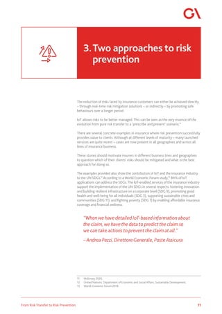 11
From Risk Transfer to Risk Prevention
The reduction of risks faced by insurance customers can either be achieved directly
– through real-time risk mitigation solutions – or indirectly – by promoting safe
behaviours over a longer period.
IoT allows risks to be better managed. This can be seen as the very essence of the
evolution from pure risk transfer to a ‘prescribe and prevent’ scenario.11
There are several concrete examples in insurance where risk prevention successfully
provides value to clients. Although at different levels of maturity – many launched
services are quite recent – cases are now present in all geographies and across all
lines of insurance business.
These stories should motivate insurers in different business lines and geographies
to question which of their clients’ risks should be mitigated and what is the best
approach for doing so.
The examples provided also show the contribution of IoT and the insurance industry
to the UN SDGs.12
According to a World Economic Forum study,13
84% of IoT
applications can address the SDGs.The IoT-enabled services of the insurance industry
support the implementation of the UN SDGs in several respects: fostering innovation
and building resilient infrastructure on a corporate level (SDG 9), promoting good
health and well-being for all individuals (SDG 3), supporting sustainable cities and
communities (SDG 11), and fighting poverty (SDG 1) by enabling affordable insurance
coverage and financial wellness.
“When we have detailed IoT-based information about
the claim, we have the data to predict the claim so
we can take actions to prevent the claim at all.”
– Andrea Pezzi, DirettoreGenerale, Poste Assicura
11	 McKinsey 2020.
12	 United Nations. Department of Economic and Social Affairs. Sustainable Development.
13	 World Economic Forum 2018.
3.	Two approaches to risk 		
	prevention
 