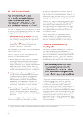 12 www.genevaassociation.org
3.1	 Real-time risk mitigation
Real-time risk mitigation can
either involve automated actions
by IoT actuators that impact the
risky situation without any human
intervention, or a warning to trigger it.
Real-time risk mitigation results from the direct use of IoT
technology through the capabilities of sense, infer and act
(see Figure 1). It can either consist of:
•	 Automated actions by IoT actuators that impact
the risky situation without any human intervention,
like autonomous driving systems (ADAS) in cars, or
•	 A warning to trigger some kind of human
intervention, such as a water leakage alert that
activates an emergency repair service.
Both approaches aim to minimise losses and effort for the
client, and thus, claims.
These risk mitigation actions can be triggered by the
detection of three different situations:
1.	 Missed safety tasks, such as scheduled equipment
maintenance, a scheduled inspection or equipment
that needs preventative maintenance; a diabetic
patient who has left insulin at home or missed a blood
sugar level check; or an out of order or absent risk
mitigation system, such as low pressure in a sprinkler
system or a smoke alarm that is out of battery power.
2.	 A risky situation, such as a frozen pipe; a cold-
storage door that has been left open; spilled liquids
on a supermarket floor; workers without adequate
equipment in the workplace; unsafe lifting by an
employee; a distracted driver; a forklift speeding in
a warehouse; high temperature or anomalies in an
electrical control panel; or early detection of abnormal
conditions or complications in a person or animal.
3.	 The consequences of an event that has already
happened, such as a water leak; an unsafe worksite;
an injury; or the failure of a patient to adhere to a
treatment. A mitigation action is then initiated by the
IoT system.
Real-time risk mitigation in these situations enables
insurers to cover previously ‘uninsurable’ risks either
14	 Dawn M. Bernatz and Guy A. Russ, interviewed by Isabelle Flückiger and Matteo Carbone, 10 October 2020.
because there was not enough information on the risk
available to price it, or the consequence of a risk is too
high, resulting in an unaffordable premium. Therefore, IoT-
based services enable affordable insurance and contribute
to closing the protection gap across all lines of business.
Still in the early stages of maturity, the industry is mainly
experimenting with the intersection of finding valuable
services for customers, technological solutions and
economic feasibility. Successful examples can be found
across all lines of business, with the strongest trend for
detecting higher risk situations and the prevention of
corresponding incidents.
The case studies below are in descending order of
maturity. In addition, the examples have been split
between property and casualty and auto insurance to
reflect the current view of insurers on these use cases.
Commercial property and casualty
(excluding auto)
Real-time risk prevention is most mature in commercial
lines, driven by the loss control culture present in
commercial insurance. Field inspections by engineering
teams are well established and enhancing this work with
new technologies seems like a natural step. In addition,
the higher costs of commercial claims makes investment
in risk prevention more effective than in personal lines.
Real-time risk prevention is most
mature in commercial lines. The
higher costs of commercial claims
make investment in risk prevention
more effective than in personal lines.
A very mature but simple example is provided by Church
Mutual, which began testing an IoT risk prevention
prototype in 2014. Today the company offers a scaled
solution for its largest client segment as a free loss
mitigation service. Church Mutual’s approach is based on
the detection of water leaks and frozen pipes, and real-
time alerts to the insured in order to mitigate non-weather
water losses. The result is an above-average renewal rate,
which reflects the perceived value for customers. The loss
mitigation service, which has cost the insurer USD 8.9
million since October 2016, had yielded savings of about
USD 31 million by the end of 2020, with more than 9,000
connected properties.14
 
