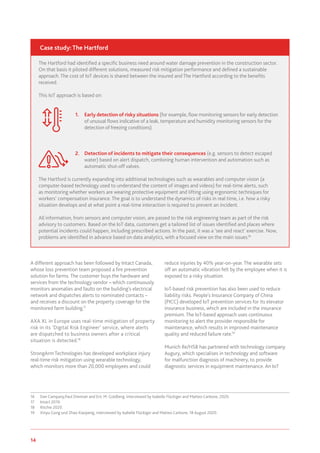 14 www.genevaassociation.org
A different approach has been followed by Intact Canada,
whose loss prevention team proposed a fire prevention
solution for farms. The customer buys the hardware and
services from the technology vendor – which continuously
monitors anomalies and faults on the building's electrical
network and dispatches alerts to nominated contacts –
and receives a discount on the property coverage for the
monitored farm building.17
AXA XL in Europe uses real-time mitigation of property
risk in its ‘Digital Risk Engineer’ service, where alerts
are dispatched to business owners after a critical
situation is detected.18
StrongArm Technologies has developed workplace injury
real-time risk mitigation using wearable technology,
which monitors more than 20,000 employees and could
16	 Dan Campany,Paul Drennan and Eric M. Goldberg, interviewed by Isabelle Flückiger and Matteo Carbone, 2020.
17	 Intact 2019.
18	 Ritchie 2020.
19	 Xinyu Gong und Zhao Xiaopeng, interviewed by Isabelle Flückiger and Matteo Carbone, 18 August 2020.
reduce injuries by 40% year-on-year. The wearable sets
off an automatic vibration felt by the employee when it is
exposed to a risky situation.
IoT-based risk prevention has also been used to reduce
liability risks. People's Insurance Company of China
(PICC) developed IoT prevention services for its elevator
insurance business, which are included in the insurance
premium. The IoT-based approach uses continuous
monitoring to alert the provider responsible for
maintenance, which results in improved maintenance
quality and reduced failure rate.19
Munich Re/HSB has partnered with technology company
Augury, which specialises in technology and software
for malfunction diagnosis of machinery, to provide
diagnostic services in equipment maintenance. An IoT
The Hartford had identified a specific business need around water damage prevention in the construction sector.
On that basis it piloted different solutions, measured risk mitigation performance and defined a sustainable
approach. The cost of IoT devices is shared between the insured and The Hartford according to the benefits
received.
This IoT approach is based on:
1.	 Early detection of risky situations (for example, flow monitoring sensors for early detection
of unusual flows indicative of a leak, temperature and humidity monitoring sensors for the
detection of freezing conditions).
2.	 Detection of incidents to mitigate their consequences (e.g. sensors to detect escaped
water) based on alert dispatch, combining human intervention and automation such as
automatic shut-off valves.
The Hartford is currently expanding into additional technologies such as wearables and computer vision (a
computer-based technology used to understand the content of images and videos) for real-time alerts, such
as monitoring whether workers are wearing protective equipment and lifting using ergonomic techniques for
workers’ compensation insurance. The goal is to understand the dynamics of risks in real time, i.e. how a risky
situation develops and at what point a real-time interaction is required to prevent an incident.
All information, from sensors and computer vision, are passed to the risk engineering team as part of the risk
advisory to customers. Based on the IoT data, customers get a tailored list of issues identified and places where
potential incidents could happen, including prescribed actions. In the past, it was a ‘see and react’ exercise. Now,
problems are identified in advance based on data analytics, with a focused view on the main issues.16
Case study: The Hartford
 