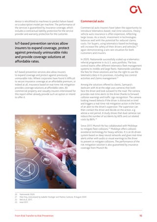 15
From Risk Transfer to Risk Prevention
device is retrofitted to machines to predict failure based
on a subscription model per machine. The performance of
the services is guaranteed by insurance coverage, which
includes a contractual liability protection for the service
provider and warranty protection for the customer.
IoT-based prevention services allow
insurers to expand coverage, protect
against previously uninsurable risks
and provide coverage solutions at
affordable rates.
IoT-based prevention services also allow insurers
to expand coverage and protect against previously
uninsurable risks. Where corporates have found it difficult
to secure insurance coverage at an affordable premium, or
indeed at all, insurance based on real-time risk mitigation
provides coverage solutions at affordable rates. All
commercial property and casualty insurers interviewed for
this report either already provide such an option or intend
to offer it.
20	 Nationwide 2020.
21	 Pete Frey, interviewed by Isabelle Flückiger and Matteo Carbone, 8 August 2020.
22	 Bell et al. 2017.
23	 Intel 2017.
Commercial auto
Commercial auto insurers have taken the opportunity to
introduce telematics-based, real-time solutions. Heavy
vehicle auto insurance is often expensive, reflecting
large losses. As a result, investment in technologies
balances well with the potential for reduced claims
costs. For buyers, using telematics-based technology
will increase the safety of their drivers and vehicles,20
again demonstrating a win-win situation for both
customers and insurers.
In 2020, Nationwide successfully scaled-up a telematics
referral programme in its U.S. auto portfolio. The loss
control teams offer different telematics fleet management
systems to middle and large fleets. Nationwide subsidises
the fees for these solutions and has the right to use the
telematics data in its processes, including loss control
activities and claims management.21
Among the solutions offered to clients, Samsara’s
dashcam with AI at the edge uses cameras that both
face the driver and look outward to the road. The camera
provides real-time alerts to the driver thanks to forward
collision warnings and traffic sign recognition. The camera
looking inward detects if the driver is distracted or tired
and triggers a real-time risk mitigation action in the form
of an alert to the driver’s supervisor. The supervisor can
then contact the driver and decide on the action, e.g.
advise a rest period. A study shows that dual cameras can
reduce the number of accidents by 60% and cut related
costs by 86%.22
Since 2017, Munich Re has collaborated with Mobileye
to mitigate fleet collisions.23
Mobileye offers collision
avoidance technology for heavy vehicles. It is an AI-driven
system based on deep neural networks and gives real-time
alerts either with audio or visual warnings to the driver
to prevent or mitigate collisions. The performance of the
risk mitigation solution is also guaranteed by insurance
coverage from Munich Re.
 