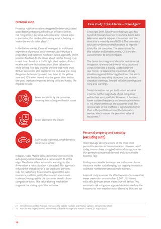16 www.genevaassociation.org
Personal auto
Proactive roadside assistance triggered by telematics-based
crash detection has proved to be an effective form of
risk mitigation in personal auto insurance. In rural areas
in particular, this can be a life-saving service, helping to
‘make the world a safer place’.24
In the Italian market, Generali leveraged its multi-year
experience of personal auto telematics to introduce a
proprietary and patented hardware-based approach, which
provides feedback to the driver about her/his driving style
in real time. Based on a traffic light alert system, drivers
receive real-time indications about their behaviours
while driving. The data insights showed that more than
80% of customers who started in the ‘red area’ (i.e. more
dangerous behaviour) moved, over time, to the yellow
zone and 10% even moved into the ‘green zone’ within
one year, thanks to improved driving skills and habits. The
impacts include:
In Japan, Tokio Marine sells a telematics service to its
auto policyholders based on a camera with AI at the
edge. The device offers automatic warnings to the
driver when a risky situation is detected. This approach
reduces the probability of a car crash and prevents
risks for customers. Fewer claims against the auto
insurance portfolio justify the insurer’s investment
in the technology while the customer benefits from
competitive rates. This value sharing mechanism
supports the scaling up of this initiative.
24	 Chris Dolman and Ben Prangell, interviewed by Isabelle Flückiger and Matteo Carbone, 22 September 2020.
25	 Kei Kato and Shigeru Shimizu, interviewed by Isabelle Flückiger and Matteo Carbone, 27 August 2020.
Personal property and casualty
(excluding auto)
Water leakage sensors are one of the most cited
prevention services in home insurance. However, as of
today, insurers have struggled to introduce approaches
that generate substantial demand and a sustainable
business case.
Finding a sustainable business case in the smart home
insurance market is challenging, but ongoing innovation
will make homeowners the ultimate winners.
A recent study assessed the effectiveness of non-weather
water prevention on more than 2,000 U.S. homes
with a Flo by Moen smart water shut-off device. This
automatic risk mitigation approach is able to reduce the
frequency of non-weather water claims by 96% and cut
Fewer accidents by the customer,
meaning less subsequent health issues
Fewer claims for the insurer
Safer roads in general, which benefits
society as a whole
Since April 2017, Tokio Marine has built up a few
hundred thousand users of its camera-based auto
telematics service in Japan. Consumers rent the
device for a monthly fee of USD 6. The telematics
solution combines several functions to improve
safety for the consumer. The sensors used by
this solution include the camera, GPS and the
accelerometer to detect impacts.
The device has integrated alerts for real-time risk
mitigation. It warns the driver of risky situations
using a voice and a display located near the
rear mirror. To balance the prevention of risky
situations against distracting the driver, the alerts
are limited to very risky situations that include
departure warnings, forward collision warnings and
risky area warnings.
Tokio Marine has not yet built robust actuarial
evidence on the magnitude of risk mitigation
within their auto portfolio. However, it has seen
lower accident frequency and anecdotal evidence
of risk improvements at the customer level. The
renewal rate in the portfolio is significantly higher
than in the portfolio without the telematics
service, which mirrors the perceived value of
customers.25
Case study: Tokio Marine – Drive Agent
 