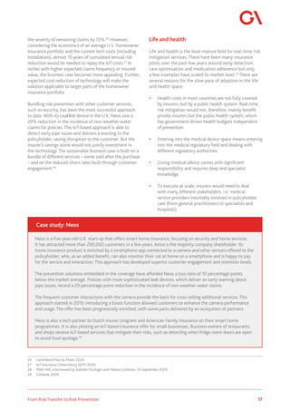 17
From Risk Transfer to Risk Prevention
the severity of remaining claims by 72%.26
However,
considering the economics of an average U.S. homeowner
insurance portfolio and the current tech costs (including
installation), almost 10 years of cumulated annual risk
reduction would be needed to repay the IoT costs.27
In
niches with higher expected claims frequency or insured
value, the business case becomes more appealing. Further,
expected cost reduction of technology will make the
solution applicable to larger parts of the homeowner
insurance portfolio.
Bundling risk prevention with other customer services,
such as security, has been the most successful approach
to date. With its LeakBot device in the U.K, Neos saw a
20% reduction in the incidence of non-weather water
claims for policies. This IoT-based approach is able to
detect early pipe issues and delivers a warning to the
policyholder, saving disruption to the customer. But the
insurer’s savings alone would not justify investment in
the technology. The sustainable business case is built on a
bundle of different services – some sold after the purchase
– and on the reduced churn rates built through customer
engagement.28
26	 LexisNexis/Floe by Moen 2020.
27	 IoT Insurance Observatory 2017–2020.
28	 Matt Poll, interviewed by Isabelle Flückiger and Matteo Carbone, 14 September 2020.
29	 Carbone 2020.
Life and health
Life and health is the least mature field for real-time risk
mitigation services. There have been many insurance
pilots over the past few years around early detection,
care optimisation and medication adherence but only
a few examples have scaled to market level.29
There are
several reasons for the slow pace of adoption in the life
and health space:
•	 Health costs in most countries are not fully covered
by insurers, but by a public health system. Real-time
risk mitigation would not, therefore, mainly benefit
private insurers but the public health system, which
has government-driven health budgets independent
of prevention.
•	 Entering into the medical device space means entering
into the medical regulatory field and dealing with
different regulatory authorities.
•	 Giving medical advice comes with significant
responsibility and requires deep and specialist
knowledge.
•	 To execute at scale, insurers would need to deal
with many different stakeholders, i.e. medical
service providers inevitably involved in policyholder
care (from general practitioners to specialists and
hospitals).
Neos is a five-year-old U.K. start-up that offers smart home insurance, focusing on security and home services.
It has attracted more than 200,000 customers in a few years. Aviva is the majority company shareholder. Its
home insurance product is enriched by a smartphone app connected to a camera and other sensors offered to the
policyholder, who, as an added benefit, can also monitor their cat at home on a smartphone and is happy to pay
for the service and interaction. This approach has developed superior customer engagement and retention levels.
The prevention solutions embedded in the coverage have afforded Neos a loss ratio of 10 percentage points
below the market average. Policies with more sophisticated leak devices, which deliver an early warning about
pipe issues, record a 20 percentage point reduction in the incidence of non-weather water claims.
The frequent customer interactions with the camera provide the basis for cross-selling additional services. This
approach started in 2019; introducing a boost function allowed customers to enhance the camera performance
and usage. The offer has been progressively enriched, with some parts delivered by an ecosystem of partners.
Neos is also a tech partner to Dutch insurer Unigrant and American Family Insurance on their smart home
programmes. It is also piloting an IoT-based insurance offer for small businesses. Business owners of restaurants
and shops receive IoT-based services that mitigate their risks, such as detecting when fridge room doors are open
to avoid food spoilage.28
Case study: Neos
 