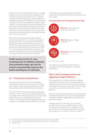 18 www.genevaassociation.org
In Japan, Dai-ichi Life offers dementia insurance coverage
that pays a lump sum when dementia is diagnosed. The
company introduced a preventative service in the form
of an app for buyers of the product, with early detection
capabilities provided by Silicon Valley start-up Neurotrack.
The goal is to “prevent worsening of the cognitive health
condition”. The app recommends preventive behaviour but
the customer is responsible for performing the activities.
Neither Dai-ichi Life nor family members have access to
the results. This means that Dai-ichi Life is not yet able to
take active intervention measures, even though they may
be of interest to the public.30
Medical devices that prevent risks related to blood
pressure or glucose levels are in the very early stages of
development. In the U.S., early detection solutions for
diabetes use identification of pre-diabetes factors and
the costs are reimbursed by insurers. Unlike other regions
with national healthcare systems, health insurers in the
U.S. incur increasing costs for diabetes treatment. Early
prevention helps cap costs for insurers while potentially
improving the health and lifespans of individuals.31
Health insurers in the U.S. incur
increasing costs for diabetes treatment.
Early prevention helps cap costs for
insurers and potentially improves the
health and lifespans of individuals.
3.2	 Promoting less risky behaviour
The second way to prevent risk is to encourage less
risky behaviour. Insurers have a role to play in creating a
positive safety culture and raising awareness in society.
Expected losses can be modified by human behaviours.
It is clear from the interviews that simply introducing an
IoT device – from a camera that records driving behaviour
to wearables that monitor physical activity – is not enough
to generate long-term and lasting safer behaviours.
Instead, a structured approach that engages the customer
to achieve a sustainable change in behaviour is necessary.
30	 Noriyoshi Hosokawa, interviewed by Isabelle Flückiger and Matteo Carbone, 21 August 2020.
31	 Amanda Hosken, interviewed by Isabelle Flückiger and Matteo Carbone, 11 September 2020.
32	 Patel et al. 2019.
To formalise this structured approach, a three pillar
concept has been distilled from the successful case studies
in this report.
Athreepillarapproachtoachievingbehaviouralchange
Source:TheGeneva Association
The adoption of sustainable and safer habits can
only happen when all three pillars are successfully
implemented.
Pillars 1 and 2: Creating awareness and
suggesting a change in behaviour
The first two pillars are closely interlinked and depend
on feedback to customers. From a rational perspective,
awareness of the current level of risk leads to the question:
what change will make the activity safer? Before changing
our behaviour, we need to be aware of our current
behaviour.
However, changes in human behaviour are also instinctive;
a combination of behavioural economics and gamification
is therefore needed to engage individuals and help drive
behavioural change.32
Taking personal auto telematics as an example,
customers often receive a detailed analysis of their
driving style via a dashboard in a mobile app. Many
insurers also automatically display tips for improving
the driving score, or introduce contests on specific
Pillar one: Create awareness
of the current risk level
Pillar two: Suggest a change
in behaviour
Pillar three: Incentivise the change
in behaviour
 
