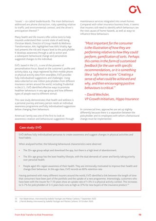 19
From Risk Transfer to Risk Prevention
‘issues’ – so-called leaderboards. The main behaviours
addressed are phone distraction, risky speeding relative
to traffic and environmental context, and the driver’s
anticipation thereof.33
Many health and life insurers offer online tests to help
insureds understand their current state of well-being.
Christian Wards, Director of Group Health & Wellness
Transformation, AIA, highlighted how AIA’s Vitality Age
tool presents the risk and impact level to the policyholder.
It develops awareness through a call to action and
a subsequent behavioural change and personalises
suggested changes to the individual.
EVŌ, based in the U.S., is one of the pioneers of
personalisation focus. Based on the customer’s profile and
activity data, e.g. steps registered by their mobile phone
or physical activity data from wearables, EVŌ provides
fully individualised suggestions and challenges. Using
data collected on one million policyholders from different
insurance carriers around the world, including Prudential
in the U.S., EVŌ identified effective ways to promote
healthier behaviours in any age group and how different
types of people react to different stimuli.
This case study demonstrates that health and wellness is
a personal journey and every person needs an individual
awareness programme and fully individualised suggestions
before changing their behaviours.
American Family was one of the first to look at
awareness creation and behavioural suggestion through
33	 Hari Balakrishnan, interviewed by Isabelle Flückiger and Matteo Carbone, 7 September 2020.
34	 J Patrick Bewley interviewed by Isabelle Flückiger and Matteo Carbone, 10 October 2020.
maintenance services integrated into smart homes.
Compared with other insurance business lines, it seems
that insurers still need to identify which behaviours are
the root causes of home hazards, as well as ways to
influence these behaviours.
“Most important for the consumer
is the illustration of how they are
performing relative to how they could
perform, gamification of sorts. Perhaps
this comes in the form of customised
feedback for the user with specific
recommendations, or it is something
like a ‘safe home score.’ Creating a
sense of what could be achieved and
why, and then encouraging positive
behaviours is critical.”
– David Wechsler,
VPGrowth Initiatives, Hippo Insurance
In commercial lines, approaches are set up slightly
differently because there is a separation between the
policyholder and its employees with whom a behavioural
change must be implemented.
EVŌ defines fully individualised personas to create awareness and suggest changes in physical activities and
food habits.
When analysed further, the following behavioural characteristics were observed:
•	 The 20+ age group adopt and download the app, but there is a high level of abandonment.
•	 The 30+ age group has the least healthy lifestyle, with the dual demands of career and family taking priority
over personal health.
•	 People aged 40+ regain awareness of their health. They are intrinsically motivated to improve their health and
change their behaviour. In this age class, EVŌ records an 80% retention rate.
Having partnered with many different insurers around the world, EVŌ identified a link between the length of time
that consumers have been part of the portfolio and the uptake of a new programme. Interestingly, customers who
have been with the insurer for 7–10 years show an uptake rate of 1–3% in a physical activity contest. This increases
to 5–7% for policyholders of 3–5 years buts runs as high as 37% for new buyers of the insurance product.34
Case study: EVŌ
 