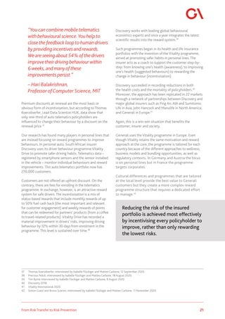 21
From Risk Transfer to Risk Prevention
“You can combine mobiletelematics
with behavioural science.You helpto
closethe feedback loopto humandrivers
by providing incentivesand rewards.
Weare seeingabout 54%ofthedrivers
improvetheirdriving behaviourwithin
6weeks,and manyofthese
improvements persist.”
– Hari Balakrishnan,
Professor ofComputer Science, MIT
Premium discounts at renewal are the most basic or
obvious form of incentivisation, but according to Thomas
Koerzdoerfer, Lead Data Scientist HUK, data show that
only one-third of auto telematics policyholders are
influenced to change their behaviour by a discount on the
renewal price.37
Our research has found many players in personal lines that
are instead focusing on reward programmes to improve
behaviours. In personal auto, South African insurer
Discovery uses its driver behaviour programme Vitality
Drive to promote safer driving habits. Telematics data –
registered by smartphone sensors and the sensor installed
in the vehicle – monitor individual behaviours and reward
improvements. This auto telematics portfolio now has
270,000 customers.
Customers are not offered an upfront discount. On the
contrary, there are fees for enrolling in the telematics
programme. In exchange, however, is an attractive reward
system for safe drivers. The incentivisation is a mix of
status-based rewards that include monthly rewards of up
to 50% fuel cash back (the most important and relevant
for customer engagement) and weekly rewards of points
that can be redeemed for partners’ products (from a coffee
to travel-related products). Vitality Drive has recorded a
material improvement in drivers’ risks, improving driving
behaviour by 12% within 30 days from enrolment in the
programme. This level is sustained over time.38
37	 Thomas Koerzdoerfer, interviewed by Isabelle Flückiger and Matteo Carbone, 12 September 2020.
38	 Precious Nduli, interviewed by Isabelle Flückiger and Matteo Carbone, 18 August 2020.
39	 Tim Byrne interviewed by Isabelle Flückiger and Matteo Carbone, 8 August 2020.
40	 Discovery 2018.
41	 Vitality International 2020.
42	 Simon Guest and Bruno Scaroni, interviewed by Isabelle Flückiger and Matteo Carbone, 11 November 2020.
Discovery works with leading global behavioural
economics experts and once a year integrates the latest
scientific results into the reward system.39
Such programmes began in its health and life insurance
portfolios with the invention of the Vitality programme,
aimed at promoting safer habits in personal lines. The
insurer acts as a coach to support the customer step-by-
step: from knowing one’s health (awareness), to improving
one’s health (suggested behaviours) to rewarding the
change in behaviour (incentivisation).
Discovery succeeded in recording reductions in both
the health costs and the mortality of policyholders.40
Moreover, the approach has been replicated in 22 markets
through a network of partnerships between Discovery and
major global insurers such as Ping An, AIA and Sumitomo
Life in Asia; John Hancock and Manulife in North America;
and Generali in Europe.41
Again, this is a win-win situation that benefits the
customer, insurer and society.
Generali uses the Vitality programme in Europe. Even
though Vitality retains the same motivation and reward
approach at the core, the programme is tailored for each
country because of the different approaches to wellness,
business models and bundling opportunities, as well as
regulatory contexts. In Germany and Austria the focus
is on personal lines but in France the programme
targets corporates.
Cultural differences and programmes that are tailored
at the local level provide the best value to Generali
customers but they create a more complex reward
programme structure that requires a dedicated effort
to manage.42
Reducing the risk of the insured
portfolio is achieved most effectively
by incentivising every policyholder to
improve, rather than only rewarding
the lowest risks.
 