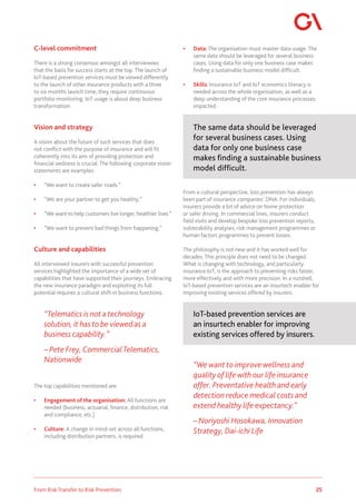 25
From Risk Transfer to Risk Prevention
C-level commitment
There is a strong consensus amongst all interviewees
that the basis for success starts at the top. The launch of
IoT-based prevention services must be viewed differently
to the launch of other insurance products with a three
to six months launch time; they require continuous
portfolio monitoring. IoT usage is about deep business
transformation.
Vision and strategy
A vision about the future of such services that does
not conflict with the purpose of insurance and will fit
coherently into its aim of providing protection and
financial wellness is crucial. The following corporate vision
statements are examples:
• “We want to create safer roads.”
• “We are your partner to get you healthy.”
• “We want to help customers live longer, healthier lives.”
• “We want to prevent bad things from happening.”
Culture and capabilities
All interviewed insurers with successful prevention
services highlighted the importance of a wide set of
capabilities that have supported their journeys. Embracing
the new insurance paradigm and exploiting its full
potential requires a cultural shift in business functions.
“Telematics is not a technology
solution, it has to be viewed as a
business capability.”
– Pete Frey, CommercialTelematics,
Nationwide
The top capabilities mentioned are:
• Engagement of the organisation: All functions are
needed (business, actuarial, finance, distribution, risk
and compliance, etc.)
• Culture: A change in mind-set across all functions,
including distribution partners, is required.
• Data: The organisation must master data usage. The
same data should be leveraged for several business
cases. Using data for only one business case makes
finding a sustainable business model difficult.
• Skills: Insurance IoT and IoT economics literacy is
needed across the whole organisation, as well as a
deep understanding of the core insurance processes
impacted.
The same data should be leveraged
for several business cases. Using
data for only one business case
makes finding a sustainable business
model difficult.
From a cultural perspective, loss prevention has always
been part of insurance companies’ DNA. For individuals,
insurers provide a lot of advice on home protection
or safer driving. In commercial lines, insurers conduct
field visits and develop bespoke loss prevention reports,
vulnerability analyses, risk management programmes or
human factors programmes to prevent losses.
The philosophy is not new and it has worked well for
decades. This principle does not need to be changed.
What is changing with technology, and particularly
insurance IoT, is the approach to preventing risks faster,
more effectively and with more precision. In a nutshell,
IoT-based prevention services are an insurtech enabler for
improving existing services offered by insurers.
IoT-based prevention services are
an insurtech enabler for improving
existing services offered by insurers.
“We want to improve wellness and
quality of life with our life insurance
offer. Preventative health and early
detection reduce medical costs and
extend healthy life expectancy.”
– Noriyoshi Hosokawa, Innovation
Strategy, Dai-ichi Life
 