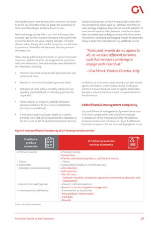 27
From Risk Transfer to Risk Prevention
Sharing the value of new services with customers has proven
to be the key driver that makes or breaks the acceptance of
these new technologies and data-driven services.
New technology comes with a cost that will impact the
business case for the insurance company and is part of the
economics behind the value-sharing concept. The most
obvious value-sharing element for consumers is a decrease
in premiums. When the risk decreases, the risk premium
decreases, too.
Value sharing with consumers comes in various forms and
structures, and the benefits can be greater for customers
with safer behaviours. Several examples were identified in
the interviews, including:
•	 Premium discounts and cash back (personal lines and
commercial lines)
•	 Rewards in the form of vouchers (personal lines)
•	 Reduction of costs such as monthly rebates on fuel
spending (personal lines) or cost-saving services for
corporates
•	 Home security or proactive roadside assistance
(personal lines) and fleet services at competitive
prices (commercial lines)
•	 A free device, such as an Apple Watch or a camera
(personal lines) and safety equipment for corporates, or
the free use of an IoT SaaS platform (commercial lines).
Simply indicating ways in which driving can be made safer is
not considered as shared value by customers.The offer of a
water damage mitigation device did not drive the adoption of
smart home insurance offers; however, smart home insurer
Neos succeeded by providing customers with afree camera.
This service is interesting and engaging enoughfor consumers
to buy it, share their data and even buy additional services.
“Points and rewards do not appeal to
all; so, we have different personas,
such that we have something to
engage each individual.”
–Gina Minick, Product Director, Arity
In addition to consumers, value sharing must also include
agents and brokers. Incentivisation based on the pure
premium amount does not work for agents and brokers
because a reduced premium means less commission for
the distributor.
Added financial management complexity
Successful financial management of prevention services
is far more complex than with traditional products.
A comparison of the financial elements of traditional
and prevention services is shown in Figure 3; additional
financial components for the latter are highlighted in red.
Figure 3: Increased financial complexityof IoT-driven prevention services
Source:TheGeneva Association
Traditional
product
economics
IoT-driven prevention
services economics
+ Premium income
- Claims
+ Deductibles
(notably in commercial lines)
- Insurers' costs and expenses
- Commissions to distribution
+ Premium income
+ Service fees
+ Partner contributions (products, cash back to insurer)
- Claims
+ Deductibles (notably in commercial lines)
+ Risk reduction
+ Self-selection
- Net IoT costs
(software, hardware, installation, operations, maintenance, discounts and
subsidisation)
- Insurers' costs and expenses
- Insurers' costs for ecosystem management
- Commissions to distribution
- New products' incentivisation
- Cash back
- Rewards
 