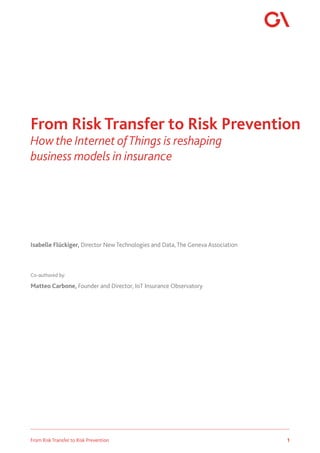 1
From Risk Transfer to Risk Prevention
Isabelle Flückiger, Director New Technologies and Data, The Geneva Association
Co-authored by:
Matteo Carbone, Founder and Director, IoT Insurance Observatory
From Risk Transfer to Risk Prevention
How the Internet ofThings is reshaping
business models in insurance
 