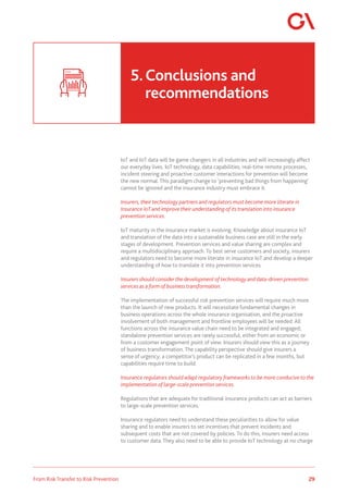 29
From Risk Transfer to Risk Prevention
IoT and IoT data will be game changers in all industries and will increasingly affect
our everyday lives. IoT technology, data capabilities, real-time remote processes,
incident steering and proactive customer interactions for prevention will become
the new normal. This paradigm change to ‘preventing bad things from happening’
cannot be ignored and the insurance industry must embrace it.
Insurers, their technology partners and regulators must become more literate in
Insurance IoT and improve their understanding of its translation into insurance
prevention services.
IoT maturity in the insurance market is evolving. Knowledge about insurance IoT
and translation of the data into a sustainable business case are still in the early
stages of development. Prevention services and value sharing are complex and
require a multidisciplinary approach. To best serve customers and society, insurers
and regulators need to become more literate in insurance IoT and develop a deeper
understanding of how to translate it into prevention services.
Insurers should consider the development of technology and data-driven prevention
services as a form of business transformation.
The implementation of successful risk prevention services will require much more
than the launch of new products. It will necessitate fundamental changes in
business operations across the whole insurance organisation, and the proactive
involvement of both management and frontline employees will be needed. All
functions across the insurance value chain need to be integrated and engaged;
standalone prevention services are rarely successful, either from an economic or
from a customer engagement point of view. Insurers should view this as a journey
of business transformation. The capability perspective should give insurers a
sense of urgency; a competitor’s product can be replicated in a few months, but
capabilities require time to build.
Insurance regulators should adapt regulatory frameworks to be more conducive to the
implementation of large-scale prevention services.
Regulations that are adequate for traditional insurance products can act as barriers
to large-scale prevention services.
Insurance regulators need to understand these peculiarities to allow for value
sharing and to enable insurers to set incentives that prevent incidents and
subsequent costs that are not covered by policies. To do this, insurers need access
to customer data. They also need to be able to provide IoT technology at no charge
5.	Conclusions and 				
	recommendations
 