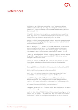 31
From Risk Transfer to Risk Prevention
AO Kaspersky Lab. 2020. Things JustGot Real: 61% of Businesses Already Use
IoT Platforms Despite Security Risks. https://www.kaspersky.com/about/press-
releases/2020_things-just-got-real-61-of-businesses-already-use-iot-platforms-
despite-security-risks
Aviva. 2020. Tech Nation: Number of Internet-connected DevicesGrows to 10 per
Home. https://www.aviva.com/newsroom/news-releases/2020/01/tech-nation-
number-of-internet-connected-devices-grows-to-10-per-home/
Barefoot, J.A. 2020. Modernizing Consumer Financial Regulation for the Digital Age.
M-RCBG Associate Working Paper No. 152. https://www.hks.harvard.edu/centers/
mrcbg/publications/awp/awp152
Bell, J.L., M.A. Taylor, G.-X. Chen, R.D. Kirk, and E.R. Leatherman. 2017. Evaluation
of an In-vehicle Monitoring System (IVMS) to Reduce Risky Driving Behaviors
in Commercial Drivers: Comparison of In-cab Warning Lights and Supervisory
Coaching with Videos of Driving Behavior. Journal of Safety Research 125–136.
Carbone, M. Nothing Happens Overnight in the Insurance Sector. Business Reporter.
29 April 2020. https://business-reporter.co.uk/2020/04/29/nothing-happens-
overnight-in-the-insurance-sector/
Carbone, M., P. Negri, and M. Harb. 2016. Connected and Sustainable Insurance.
https://www2.slideshare.net/matteocarbone/connected-and-sustainable-
insurance.
Discovery. 2018. ResultsandCashDividendDeclarationfortheYearEnded30June2018.
GSMA. 2020. https://www.gsmaintelligence.com/data/
Intact. 2019. Farm Sentinel Program. http://www.intactspecialty.ca/QC_EN/
assets/20369---farm-sentinel-program-salessheet-10-19-en.pdf
Intel. 2017. Mobileye and Munich Re, US AnnounceCollaboration to Reduce
AutomotiveCollisions. https://newsroom.intel.com/news-releases/mobileye-
munich-re-us-announce-collaboration-reduce-automotive-collisions/#gs.rixglq
IoT InsuranceObservatory. 2017–2020. https://iotinsobs.com/
LexisNexis/Floe by Moen. 2020. Preventing WaterClaims: Understanding the value of
smart home technology.
Lueth, K.L. State of the IoT 2020: 12 Billion IoT Connections, Surpassing non-IoT for
the First Time. IoT Analytics. 2 December 2020. https://iot-analytics.com/state-of-
the-iot-2020-12-billion-iot-connections-surpassing-non-iot-for-the-first-time/.
References
 