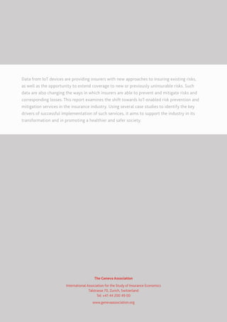 Data from IoT devices are providing insurers with new approaches to insuring existing risks,
as well as the opportunity to extend coverage to new or previously uninsurable risks. Such
data are also changing the ways in which insurers are able to prevent and mitigate risks and
corresponding losses. This report examines the shift towards IoT-enabled risk prevention and
mitigation services in the insurance industry. Using several case studies to identify the key
drivers of successful implementation of such services, it aims to support the industry in its
transformation and in promoting a healthier and safer society.
The Geneva Association
International Association for the Study of Insurance Economics
Talstrasse 70, Zurich, Switzerland
Tel: +41 44 200 49 00
www.genevaassociation.org
 