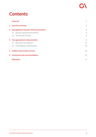 3
From Risk Transfer to Risk Prevention
Contents
	 Foreword		 5
1.	 Executive summary	 6
2.	 Synergising risk transfer with loss prevention	 8
	 2.1	 Research approach and intention	 8
2.2	 The Internet of Things	 8
3.	 Two approaches to risk prevention	 11
	 3.1	 Real-time risk mitigation	 12
3.2	 Promoting less risky behaviour	 18
4.	 Enablers of prevention services	 24
5.	 Conclusions and recommendations	 29
	 References		 31
 