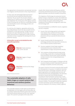 7
From Risk Transfer to Risk Prevention
Two approaches to risk prevention are examined: real-time
risk mitigation and the promotion of less risky behaviours.
In many cases, the technologies behind prevention
services are tried and tested and offered by other
industries. The use case for the insurance industry –
namely how IoT could be used for risk mitigation – is also
well established. The missing piece of the jigsaw, however,
is how to translate the use case into a sustainable business
case that benefits insurers, technology providers and
customers alike.
For real-time risk mitigation, approaches and services
vary widely between insurers but all successful services
are based on a multi-year journey. Through numerous
examples, the report illustrates the journeys, success
factors and outcomes of applications to date to provide
inspiration on how to approach the development of such
prevention services.
A three pillar concept can be distilled from the
successful experiences:
Source:TheGeneva Association
The sustainable adoption of safer
habits hinges on reward systems that
incentivise and reinforce positive
behaviour.
The sustainable adoption of safer habits for the benefit of
all stakeholders can only happen when all three pillars are
successfully implemented. Reward systems that incentivise
and reinforce positive behaviour are the most important
aspect.The customer’s perception of the value of the
rewards, their cultural context and frequency, and the
intersection with behavioural economics are all integral.
Agents and brokers must also be included in the process.
The integration of technology into prevention services
greatly increases complexity. As a result, the enablers for
success are effective business transformation, successful
cultural change and a good understanding of the
complexities around financial management rather than
the technology itself.
Five recommendations are offered for insurers, regulators
and tech companies:
1.	 Insurers, their technology partners and regulators
must improve their insurance IoT literacy and
understanding of IoT translation into insurance
prevention services to provide the best service to
customers.
2.	 Insurers should consider the development of
technology and data-driven prevention services as a
form of holistic business transformation.
3.	 Insurance regulators should adapt regulatory
frameworks to be more conducive to the
implementation of large-scale prevention services.
4.	 Tech companies should go beyond simply acting
as technology vendors by co-creating technology-
driven prevention services with insurers and being
actively involved in the corresponding business
transformation.
5.	 Tech companies should engage in a dialogue with the
insurance industry to better understand its value and
leverage it to benefit consumers and society.
This report is the first of its kind to study the shift towards
IoT risk prevention in insurance. It is based on interviews
with over 60 insurers, technology companies, start-ups,
global organisations and leading academics across all
insurance business lines and geographies. The interviews
focused on insurers that have already developed
successful IoT-driven prevention services and, as such,
are biased towards successful applications. They need to
be contextualised to reflect the general state of different
insurance markets. The examples included also represent
IoT-driven prevention services with above-average
maturity compared to the insurance market in general.
Pillar one: Create awareness
of the current risk level
Pillar two: Suggest a change
in behaviour
Pillar three: Incentivise the change
in behaviour
 