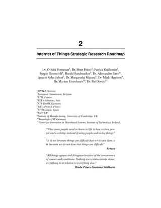 2 
Internet of Things Strategic Research Roadmap 
Dr. Ovidiu Vermesan1, Dr. Peter Friess2, Patrick Guillemin3, 
Sergio Gusmeroli4, Harald Sundmaeker5, Dr. Alessandro Bassi6, 
Ignacio Soler Jubert7, Dr. Margaretha Mazura8, Dr. Mark Harrison9, 
Dr. Markus Eisenhauer10, Dr. Pat Doody11 
1SINTEF, Norway 
2European Commission, Belgium 
3ETSI, France 
4TXT e-solutions, Italy 
5ATB GmbH, Germany 
6IoT-A Project, France 
7ATOS Origin, Spain 
8EMF, UK 
9Institute of Manufacturing, University of Cambridge, UK 
10Fraunhofer FIT, Germany 
11Centre for Innovation in Distributed Systems, Institute of Technology, Ireland 
“What most people need to learn in life is how to love peo-ple 
and use things instead of using people and loving things.” 
“It is not because things are difficult that we do not dare, it 
is because we do not dare that things are difficult.” 
Seneca 
“All things appear and disappear because of the concurrence 
of causes and conditions. Nothing ever exists entirely alone; 
everything is in relation to everything else.” 
Hindu Prince Gautama Siddharta 
 